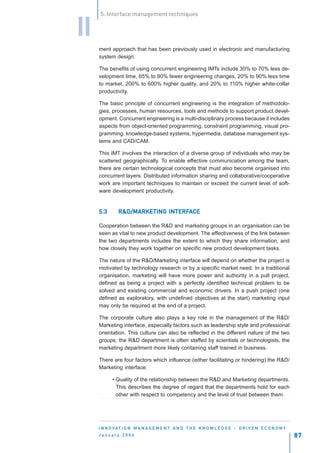 5. Interface management techniques


II
     ment approach that has been previously used in electronic and manufacturing
     system design.

     The benefits of using concurrent engineering IMTs include 30% to 70% less de-
     velopment time, 65% to 90% fewer engineering changes, 20% to 90% less time
     to market, 200% to 600% higher quality, and 20% to 110% higher white-collar
     productivity.

     The basic principle of concurrent engineering is the integration of methodolo-
     gies, processes, human resources, tools and methods to support product devel-
     opment. Concurrent engineering is a multi-disciplinary process because it includes
     aspects from object-oriented programming, constraint programming, visual pro-
     gramming, knowledge-based systems, hypermedia, database management sys-
     tems and CAD/CAM.

     This IMT involves the interaction of a diverse group of individuals who may be
     scattered geographically. To enable effective communication among the team,
     there are certain technological concepts that must also become organised into
     concurrent layers. Distributed information sharing and collaborative/cooperative
     work are important techniques to maintain or exceed the current level of soft-
     ware development productivity.


     5.3                    INTERFA
              R&D/MARKETING INTERFACE

     Cooperation between the R&D and marketing groups in an organisation can be
     seen as vital to new product development. The effectiveness of the link between
     the two departments includes the extent to which they share information, and
     how closely they work together on specific new product development tasks.

     The nature of the R&D/Marketing interface will depend on whether the project is
     motivated by technology research or by a specific market need. In a traditional
     organisation, marketing will have more power and authority in a pull project,
     defined as being a project with a perfectly identified technical problem to be
     solved and existing commercial and economic drivers. In a push project (one
     defined as exploratory, with undefined objectives at the start) marketing input
     may only be required at the end of a project.

     The corporate culture also plays a key role in the management of the R&D/
     Marketing interface, especially factors such as leadership style and professional
     orientation. This culture can also be reflected in the different nature of the two
     groups; the R&D department is often staffed by scientists or technologists, the
     marketing department more likely containing staff trained in business.

     There are four factors which influence (either facilitating or hindering) the R&D/
     Marketing interface:

           • Quality of the relationship between the R&D and Marketing departments.
             This describes the degree of regard that the departments hold for each
             other with respect to competency and the level of trust between them.




     I N N O VAT I O N M A N A G E M E N T A N D T H E K N O W L E D G E - D R I V E N E C O N O M Y
     January 2004                                                                                      87
 