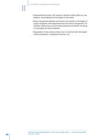 5. Interface management techniques


     II
                • Organisational structure, with respect to decision-making style (e.g. par-
                  ticipative, decentralised) and the degree of role clarity.

                • Senior management attitudes and actions; this impacts on the degree of
                  support integration of the departments has from senior management. For
                  example, whether there are joint reward schemes and whether risk raking
                  is encouraged and failure tolerated.

                • Organisation of new product activity; this is concerned with inter-depart-
                  mental co-operation, management structure, etc.




          I N N O VAT I O N M A N A G E M E N T A N D T H E K N O W L E D G E - D R I V E N E C O N O M Y
          January 2004
88
 