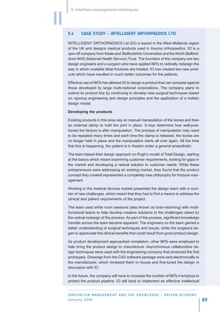 5. Interface management techniques


II
     5.4           STUDY               ORTHOPAEDICS
              CASE STUDY – INTELLIGENT ORTHOPAEDICS LTD

     INTELLIGENT ORTHOPAEDICS Ltd (IO) is based in the West Midlands region
     of the UK and designs medical products used in trauma orthopaedics. IO is a
     spin-off company from Keele and Staffordshire Universities and the North Stafford-
     shire NHS (National Health Service) Trust. The founders of the company are two
     design engineers and a surgeon who have applied IMTs to radically redesign the
     way in which unstable tibial fractures are treated. IO has created two new prod-
     ucts which have resulted in much better outcomes for the patients.

     Effective use of IMTs has allowed IO to design a product that can compete against
     those developed by large multi-national corporations. The company plans to
     extend its product line by continuing to develop new surgical techniques based
     on rigorous engineering and design principles and the application of a holistic
     design model.

     Developing the products

     Existing products in this area rely on manual manipulation of the bones and then
     an external clamp to hold the joint in place. X-rays determine how well-posi-
     tioned the facture is after manipulation. The process of manipulation may need
     to be repeated many times and each time the clamp is released, the bones are
     no longer held in place and the manipulation starts all over again. All the time
     that this is happening, the patient is in theatre under a general anaesthetic.

     The team based their design approach on Pugh’s model of Total Design, starting
     at the basics which meant examining customer requirements, looking for gaps in
     the market and developing a radical solution to customer needs. While these
     entrepreneurs were addressing an existing market, they found that the product
     concept they created represented a completely new philosophy for fracture man-
     agement.

     Working in the medical devices market presented the design team with a num-
     ber of new challenges, which meant that they had to find a means to address the
     clinical and patient requirements of the project.

     The team used white room sessions (also known as brain-storming) with multi-
     functional teams to help develop creative solutions to the challenges raised by
     the radical redesign of the process. As part of the process, significant knowledge
     transfer across the team became apparent. The engineers on the team gained a
     better understanding of surgical techniques and issues, while the surgeons be-
     gan to appreciate the clinical benefits that could result from good product design.

     As product development approached completion, other IMTs were employed to
     help bring the product design to manufacture. Asynchronous collaborative de-
     sign techniques were used with the engineering company that produced the first
     prototypes. Drawings from the CAD software package were sent electronically to
     the manufacturer, which reviewed them in–house and fine-tuned the design in
     discussion with IO.

     In the future, the company will have to increase the number of IMTs it employs to
     protect the product pipeline. IO will have to implement an effective intellectual


     I N N O VAT I O N M A N A G E M E N T A N D T H E K N O W L E D G E - D R I V E N E C O N O M Y
     January 2004                                                                                      89
 