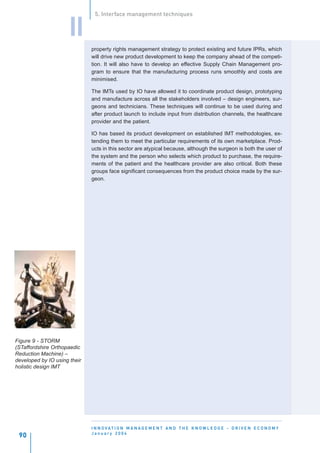 5. Interface management techniques


                     II
                              property rights management strategy to protect existing and future IPRs, which
                              will drive new product development to keep the company ahead of the competi-
                              tion. It will also have to develop an effective Supply Chain Management pro-
                              gram to ensure that the manufacturing process runs smoothly and costs are
                              minimised.

                              The IMTs used by IO have allowed it to coordinate product design, prototyping
                              and manufacture across all the stakeholders involved – design engineers, sur-
                              geons and technicians. These techniques will continue to be used during and
                              after product launch to include input from distribution channels, the healthcare
                              provider and the patient.

                              IO has based its product development on established IMT methodologies, ex-
                              tending them to meet the particular requirements of its own marketplace. Prod-
                              ucts in this sector are atypical because, although the surgeon is both the user of
                              the system and the person who selects which product to purchase, the require-
                              ments of the patient and the healthcare provider are also critical. Both these
                              groups face significant consequences from the product choice made by the sur-
                              geon.




Figure 9 - STORM
(STaffordshire Orthopaedic
Reduction Machine) –
developed by IO using their
holistic design IMT




                              I N N O VAT I O N M A N A G E M E N T A N D T H E K N O W L E D G E - D R I V E N E C O N O M Y
                              January 2004
 90
 