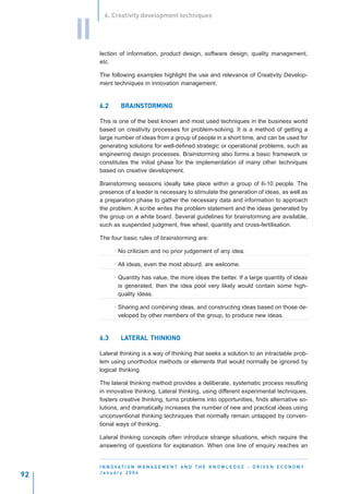 6. Creativity development techniques


     II
          lection of information, product design, software design, quality management,
          etc.

          The following examples highlight the use and relevance of Creativity Develop-
          ment techniques in innovation management.


          6.2      BRAINSTORMING
                   BRAINSTORMING

          This is one of the best known and most used techniques in the business world
          based on creativity processes for problem-solving. It is a method of getting a
          large number of ideas from a group of people in a short time, and can be used for
          generating solutions for well-defined strategic or operational problems, such as
          engineering design processes. Brainstorming also forms a basic framework or
          constitutes the initial phase for the implementation of many other techniques
          based on creative development.

          Brainstorming sessions ideally take place within a group of 6-10 people. The
          presence of a leader is necessary to stimulate the generation of ideas, as well as
          a preparation phase to gather the necessary data and information to approach
          the problem. A scribe writes the problem statement and the ideas generated by
          the group on a white board. Several guidelines for brainstorming are available,
          such as suspended judgment, free wheel, quantity and cross-fertilisation.

          The four basic rules of brainstorming are:

                · No criticism and no prior judgement of any idea.

                · All ideas, even the most absurd, are welcome.

                · Quantity has value, the more ideas the better. If a large quantity of ideas
                  is generated, then the idea pool very likely would contain some high-
                  quality ideas.

                · Sharing and combining ideas, and constructing ideas based on those de-
                  veloped by other members of the group, to produce new ideas.


          6.3      LATERAL THINKING
                   LATERAL

          Lateral thinking is a way of thinking that seeks a solution to an intractable prob-
          lem using unorthodox methods or elements that would normally be ignored by
          logical thinking.

          The lateral thinking method provides a deliberate, systematic process resulting
          in innovative thinking. Lateral thinking, using different experimental techniques,
          fosters creative thinking, turns problems into opportunities, finds alternative so-
          lutions, and dramatically increases the number of new and practical ideas using
          unconventional thinking techniques that normally remain untapped by conven-
          tional ways of thinking.

          Lateral thinking concepts often introduce strange situations, which require the
          answering of questions for explanation. When one line of enquiry reaches an


          I N N O VAT I O N M A N A G E M E N T A N D T H E K N O W L E D G E - D R I V E N E C O N O M Y
          January 2004
92
 