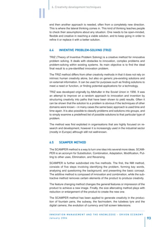 6. Creativity development techniques


II
     end then another approach is needed, often from a completely new direction.
     This is where the lateral thinking comes in. This kind of thinking teaches people
     to check their assumptions about any situation. One needs to be open-minded,
     flexible and creative in reaching a viable solution, and to keep going in order to
     refine it or replace it with a better solution.


     6.4                PROBLEM-SOLVING
              INVENTIVE PROBLEM-SOLVING (TRIZ)

     TRIZ (Theory of Inventive Problem Solving) is a creative method for innovative
     problem solving. It deals with obstacles to innovation, complex problems and
     problem-solving within existing systems. Its main objective is to find the ideal
     final result to a pre-identified innovation problem.

     The TRIZ method differs from other creativity methods in that it does not rely on
     intrinsic human creativity alone, but also on generic pre-existing solutions and
     on external information. It can be used for purposes such as finding solutions to
     meet a need or function, or finding potential applications for a technology.

     TRIZ was developed originally by Altshuller in the Soviet Union in 1956. It was
     an attempt to improve on a random approach to innovation and invention by
     structuring creativity into paths that have been shown to yield results. Often it
     can be shown that the solution to a problem is obvious if the techniques of other
     domains were known – in many cases the same basic approach is used time and
     time again. It is also possible to classify problems and solutions into groups, and
     to simply examine a predefined list of possible solutions to that particular type of
     problem.

     The method was first exploited in organisations that are highly focused on re-
     search and development, however it is increasingly used in the industrial sector
     (mostly in Europe) although still not well-known.


     6.5      SCAMPER METHOD
              SCAMPER

     The SCAMPER method is a way to turn one idea into several more ideas. SCAM-
     PER is an acronym for Substitution, Combination, Adaptation, Modification, Put-
     ting to other uses, Elimination, and Reversing.

     SCAMPER is further subdivided into five methods. The first, the NM method,
     consists of five steps involving identifying the problem, forming key words,
     analysing and questioning the background, and presenting the basic concept.
     The additive method is composed of innovation and combination, while the sub-
     tractive method removes certain elements of the product to produce creativity.

     The feature changing method changes the general features or impression of the
     product to achieve a new image. Finally, the size altercating method plays with
     reduction or enlargement of the product to create the new one.

     The SCAMPER method has been applied to generate creativity in the produc-
     tion of fountain pens, the subway, the fax/modem, the tubeless tyre and the
     digital camera, the evolution of currency and full screen televisions.


     I N N O VAT I O N M A N A G E M E N T A N D T H E K N O W L E D G E - D R I V E N E C O N O M Y
     January 2004                                                                                      93
 