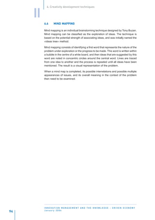 6. Creativity development techniques


     II
          6.6      MIND MAPPING

          Mind mapping is an individual brainstorming technique designed by Tony Buzan.
          Mind mapping can be classified as the exploration of ideas. The technique is
          based on the potential strength of associating ideas, and was initially named the
          «ideas tree» method.

          Mind mapping consists of identifying a first word that represents the nature of the
          problem under exploration or the progress to be made. This word is written within
          a bubble in the centre of a white board, and then ideas that are suggested by this
          word are noted in concentric circles around the central word. Lines are traced
          from one idea to another and the process is repeated until all ideas have been
          mentioned. The result is a visual representation of the problem.

          When a mind map is completed, its possible interrelations and possible multiple
          appearances of issues, and its overall meaning in the context of the problem
          then need to be examined.




          I N N O VAT I O N M A N A G E M E N T A N D T H E K N O W L E D G E - D R I V E N E C O N O M Y
          January 2004
94
 