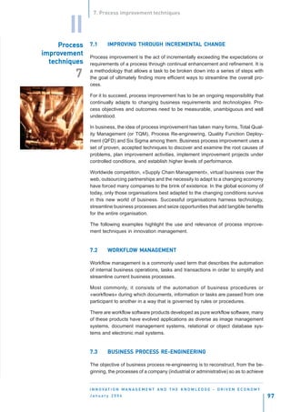 7. Process improvement techniques


        II
     Process
     Process
       oces    7.1      IMPROVING THROUGH INCREMENTAL CHANGE
                        IMPROVING         INCREMENTAL
impro
improvement    Process improvement is the act of incrementally exceeding the expectations or
  techniques   requirements of a process through continual enhancement and refinement. It is
               a methodology that allows a task to be broken down into a series of steps with
         7     the goal of ultimately finding more efficient ways to streamline the overall pro-
               cess.

               For it to succeed, process improvement has to be an ongoing responsibility that
               continually adapts to changing business requirements and technologies. Pro-
               cess objectives and outcomes need to be measurable, unambiguous and well
               understood.

               In business, the idea of process improvement has taken many forms, Total Qual-
               ity Management (or TQM), Process Re-engineering, Quality Function Deploy-
               ment (QFD) and Six Sigma among them. Business process improvement uses a
               set of proven, accepted techniques to discover and examine the root causes of
               problems, plan improvement activities, implement improvement projects under
               controlled conditions, and establish higher levels of performance.

               Worldwide competition, «Supply Chain Management», virtual business over the
               web, outsourcing partnerships and the necessity to adapt to a changing economy
               have forced many companies to the brink of existence. In the global economy of
               today, only those organisations best adapted to the changing conditions survive
               in this new world of business. Successful organisations harness technology,
               streamline business processes and seize opportunities that add tangible benefits
               for the entire organisation.

               The following examples highlight the use and relevance of process improve-
               ment techniques in innovation management.


               7.2      WORKFLOW MANAGEMENT
                        WORKFLO MANAGEMENT

               Workflow management is a commonly used term that describes the automation
               of internal business operations, tasks and transactions in order to simplify and
               streamline current business processes.

               Most commonly, it consists of the automation of business procedures or
               «workflows» during which documents, information or tasks are passed from one
               participant to another in a way that is governed by rules or procedures.

               There are workflow software products developed as pure workflow software, many
               of these products have evolved applications as diverse as image management
               systems, document management systems, relational or object database sys-
               tems and electronic mail systems.


               7.3      BUSINESS PROCESS RE-ENGINEERING
                        BUSINESS PROCESS

               The objective of business process re-engineering is to reconstruct, from the be-
               ginning, the processes of a company (industrial or administrative) so as to achieve


               I N N O VAT I O N M A N A G E M E N T A N D T H E K N O W L E D G E - D R I V E N E C O N O M Y
               January 2004                                                                                      97
 