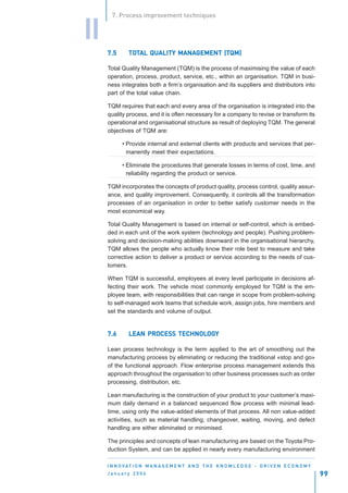 7. Process improvement techniques


II
     7.5      TOTAL QUALITY MANAGEMENT (TQM)
              TOT           MANAGEMENT (TQM)

     Total Quality Management (TQM) is the process of maximising the value of each
     operation, process, product, service, etc., within an organisation. TQM in busi-
     ness integrates both a firm’s organisation and its suppliers and distributors into
     part of the total value chain.

     TQM requires that each and every area of the organisation is integrated into the
     quality process, and it is often necessary for a company to revise or transform its
     operational and organisational structure as result of deploying TQM. The general
     objectives of TQM are:

           • Provide internal and external clients with products and services that per-
             manently meet their expectations.

           • Eliminate the procedures that generate losses in terms of cost, time, and
             reliability regarding the product or service.

     TQM incorporates the concepts of product quality, process control, quality assur-
     ance, and quality improvement. Consequently, it controls all the transformation
     processes of an organisation in order to better satisfy customer needs in the
     most economical way.

     Total Quality Management is based on internal or self-control, which is embed-
     ded in each unit of the work system (technology and people). Pushing problem-
     solving and decision-making abilities downward in the organisational hierarchy,
     TQM allows the people who actually know their role best to measure and take
     corrective action to deliver a product or service according to the needs of cus-
     tomers.

     When TQM is successful, employees at every level participate in decisions af-
     fecting their work. The vehicle most commonly employed for TQM is the em-
     ployee team, with responsibilities that can range in scope from problem-solving
     to self-managed work teams that schedule work, assign jobs, hire members and
     set the standards and volume of output.


     7.6           PROCESS TECHNOLOG
                                  OGY
              LEAN PROCESS TECHNOLOGY

     Lean process technology is the term applied to the art of smoothing out the
     manufacturing process by eliminating or reducing the traditional «stop and go»
     of the functional approach. Flow enterprise process management extends this
     approach throughout the organisation to other business processes such as order
     processing, distribution, etc.

     Lean manufacturing is the construction of your product to your customer’s maxi-
     mum daily demand in a balanced sequenced flow process with minimal lead-
     time, using only the value-added elements of that process. All non value-added
     activities, such as material handling, changeover, waiting, moving, and defect
     handling are either eliminated or minimised.

     The principles and concepts of lean manufacturing are based on the Toyota Pro-
     duction System, and can be applied in nearly every manufacturing environment

     I N N O VAT I O N M A N A G E M E N T A N D T H E K N O W L E D G E - D R I V E N E C O N O M Y
     January 2004                                                                                      99
 