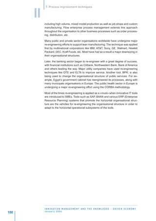 7. Process improvement techniques


      II
           including high volume, mixed model production as well as job shops and custom
           manufacturing. Flow enterprise process management extends this approach
           throughout the organisation to other business processes such as order process-
           ing, distribution, etc.

           Many public and private sector organisations worldwide have undergone major
           re-engineering efforts to support lean manufacturing. The technique was applied
           first by multinational corporations like IBM, AT&T, Sony, GE, Walmart, Hewlett
           Packard, DEC, Kraft Foods, etc. Most have had as a result a major downsizing in
           their organisational structures.

           Later, the banking sector began to re-engineer with a great degree of success,
           with financial institutions such as Citibank, Northwestern Bank, Bank of America
           and others leading the way. Major utility companies have used re-engineering
           techniques like OTE and ELTA to improve service. Another tool, BPR, is also
           being used to change the organisational structure of public services. For ex-
           ample, Egypt’s government cabinet has reengineered its processes, along with
           many municipals organisations in Europe. The public health sector in Europe is
           undergoing a major re-engineering effort using the CORBA methodology.

           Most of the times re-engineering is applied as a «must» when innovative IT tools
           are introduced to SMEs. Tools such as SAP, BAAN and various ERP (Enterprise
           Resource Planning) systems that promote the horizontal organisational struc-
           ture are the vehicles for re-engineering the organisational structure in order to
           adapt to the horizontal operational subsystems of the tools.




           I N N O VAT I O N M A N A G E M E N T A N D T H E K N O W L E D G E - D R I V E N E C O N O M Y
           January 2004
100
 