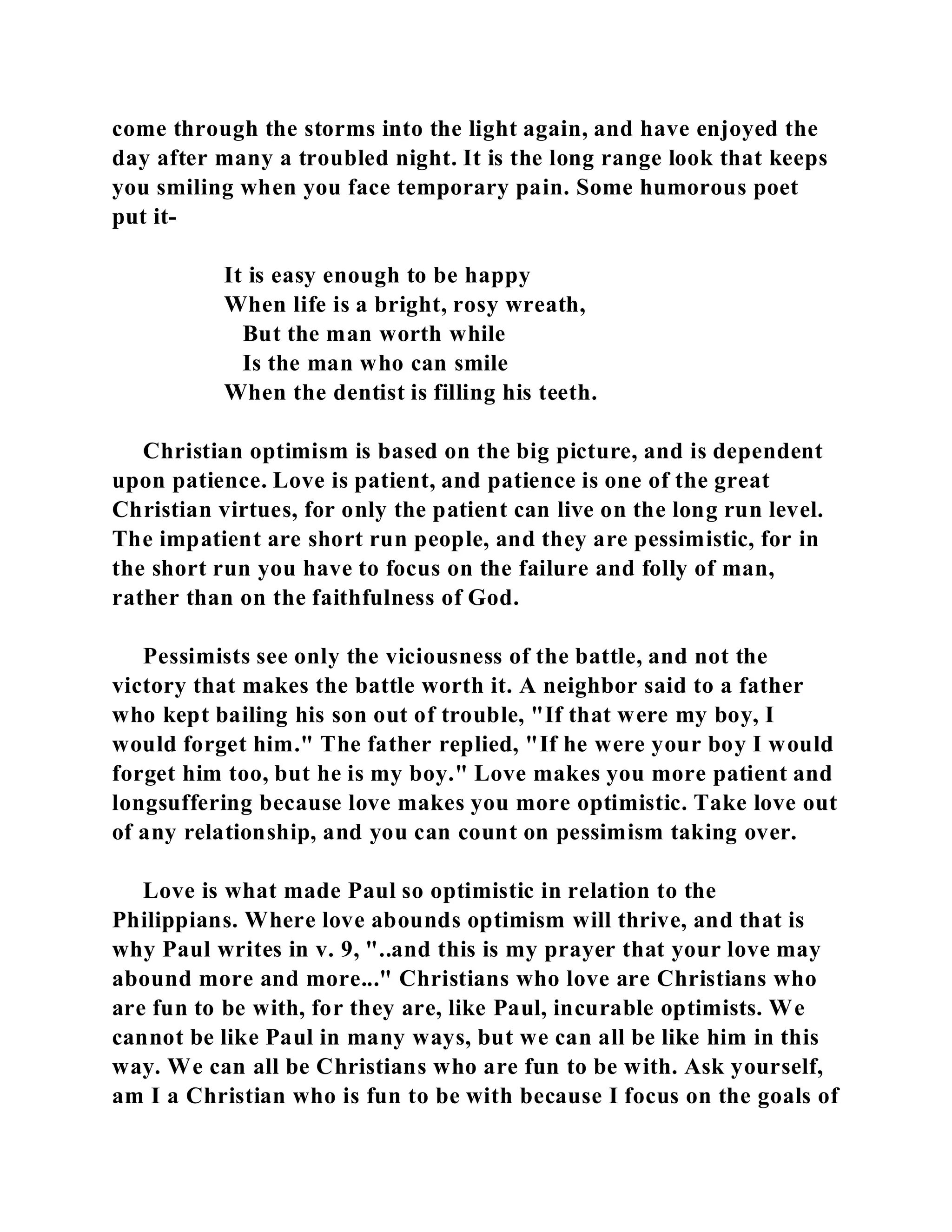 come through the storms into the light again, and have enjoyed the 
day after many a troubled night. It is the long range look that keeps 
you smiling when you face temporary pain. Some humorous poet 
put it- 
It is easy enough to be happy 
When life is a bright, rosy wreath, 
But the man worth while 
Is the man who can smile 
When the dentist is filling his teeth. 
Christian optimism is based on the big picture, and is dependent 
upon patience. Love is patient, and patience is one of the great 
Christian virtues, for only the patient can live on the long run level. 
The impatient are short run people, and they are pessimistic, for in 
the short run you have to focus on the failure and folly of man, 
rather than on the faithfulness of God. 
Pessimists see only the viciousness of the battle, and not the 
victory that makes the battle worth it. A neighbor said to a father 
who kept bailing his son out of trouble, "If that were my boy, I 
would forget him." The father replied, "If he were your boy I would 
forget him too, but he is my boy." Love makes you more patient and 
longsuffering because love makes you more optimistic. Take love out 
of any relationship, and you can count on pessimism taking over. 
Love is what made Paul so optimistic in relation to the 
Philippians. Where love abounds optimism will thrive, and that is 
why Paul writes in v. 9, "..and this is my prayer that your love may 
abound more and more..." Christians who love are Christians who 
are fun to be with, for they are, like Paul, incurable optimists. We 
cannot be like Paul in many ways, but we can all be like him in this 
way. We can all be Christians who are fun to be with. Ask yourself, 
am I a Christian who is fun to be with because I focus on the goals of 
 