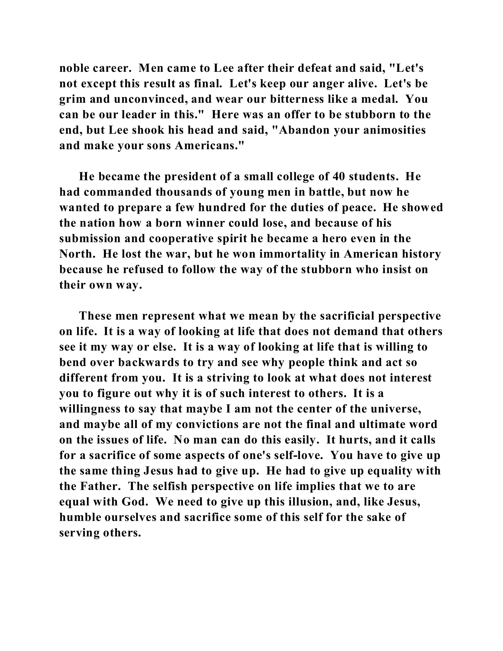noble career. Men came to Lee after their defeat and said, "Let's 
not except this result as final. Let's keep our anger alive. Let's be 
grim and unconvinced, and wear our bitterness like a medal. You 
can be our leader in this." Here was an offer to be stubborn to the 
end, but Lee shook his head and said, "Abandon your animosities 
and make your sons Americans." 
He became the president of a small college of 40 students. He 
had commanded thousands of young men in battle, but now he 
wanted to prepare a few hundred for the duties of peace. He showed 
the nation how a born winner could lose, and because of his 
submission and cooperative spirit he became a hero even in the 
North. He lost the war, but he won immortality in American history 
because he refused to follow the way of the stubborn who insist on 
their own way. 
These men represent what we mean by the sacrificial perspective 
on life. It is a way of looking at life that does not demand that others 
see it my way or else. It is a way of looking at life that is willing to 
bend over backwards to try and see why people think and act so 
different from you. It is a striving to look at what does not interest 
you to figure out why it is of such interest to others. It is a 
willingness to say that maybe I am not the center of the universe, 
and maybe all of my convictions are not the final and ultimate word 
on the issues of life. No man can do this easily. It hurts, and it calls 
for a sacrifice of some aspects of one's self-love. You have to give up 
the same thing Jesus had to give up. He had to give up equality with 
the Father. The selfish perspective on life implies that we to are 
equal with God. We need to give up this illusion, and, like Jesus, 
humble ourselves and sacrifice some of this self for the sake of 
serving others. 
 