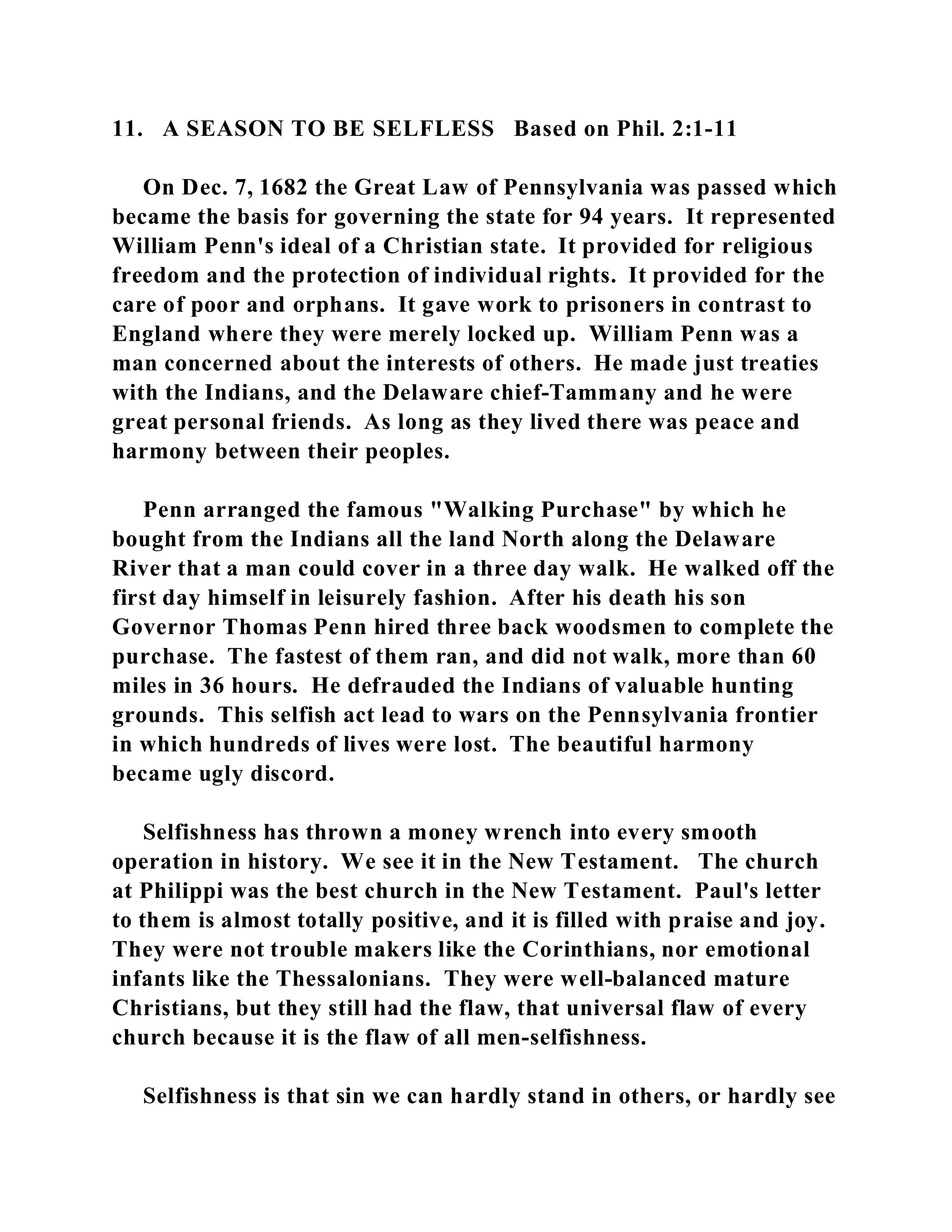 11. A SEASON TO BE SELFLESS Based on Phil. 2:1-11 
On Dec. 7, 1682 the Great Law of Pennsylvania was passed which 
became the basis for governing the state for 94 years. It represented 
William Penn's ideal of a Christian state. It provided for religious 
freedom and the protection of individual rights. It provided for the 
care of poor and orphans. It gave work to prisoners in contrast to 
England where they were merely locked up. William Penn was a 
man concerned about the interests of others. He made just treaties 
with the Indians, and the Delaware chief-Tammany and he were 
great personal friends. As long as they lived there was peace and 
harmony between their peoples. 
Penn arranged the famous "Walking Purchase" by which he 
bought from the Indians all the land North along the Delaware 
River that a man could cover in a three day walk. He walked off the 
first day himself in leisurely fashion. After his death his son 
Governor Thomas Penn hired three back woodsmen to complete the 
purchase. The fastest of them ran, and did not walk, more than 60 
miles in 36 hours. He defrauded the Indians of valuable hunting 
grounds. This selfish act lead to wars on the Pennsylvania frontier 
in which hundreds of lives were lost. The beautiful harmony 
became ugly discord. 
Selfishness has thrown a money wrench into every smooth 
operation in history. We see it in the New Testament. The church 
at Philippi was the best church in the New Testament. Paul's letter 
to them is almost totally positive, and it is filled with praise and joy. 
They were not trouble makers like the Corinthians, nor emotional 
infants like the Thessalonians. They were well-balanced mature 
Christians, but they still had the flaw, that universal flaw of every 
church because it is the flaw of all men-selfishness. 
Selfishness is that sin we can hardly stand in others, or hardly see 
 