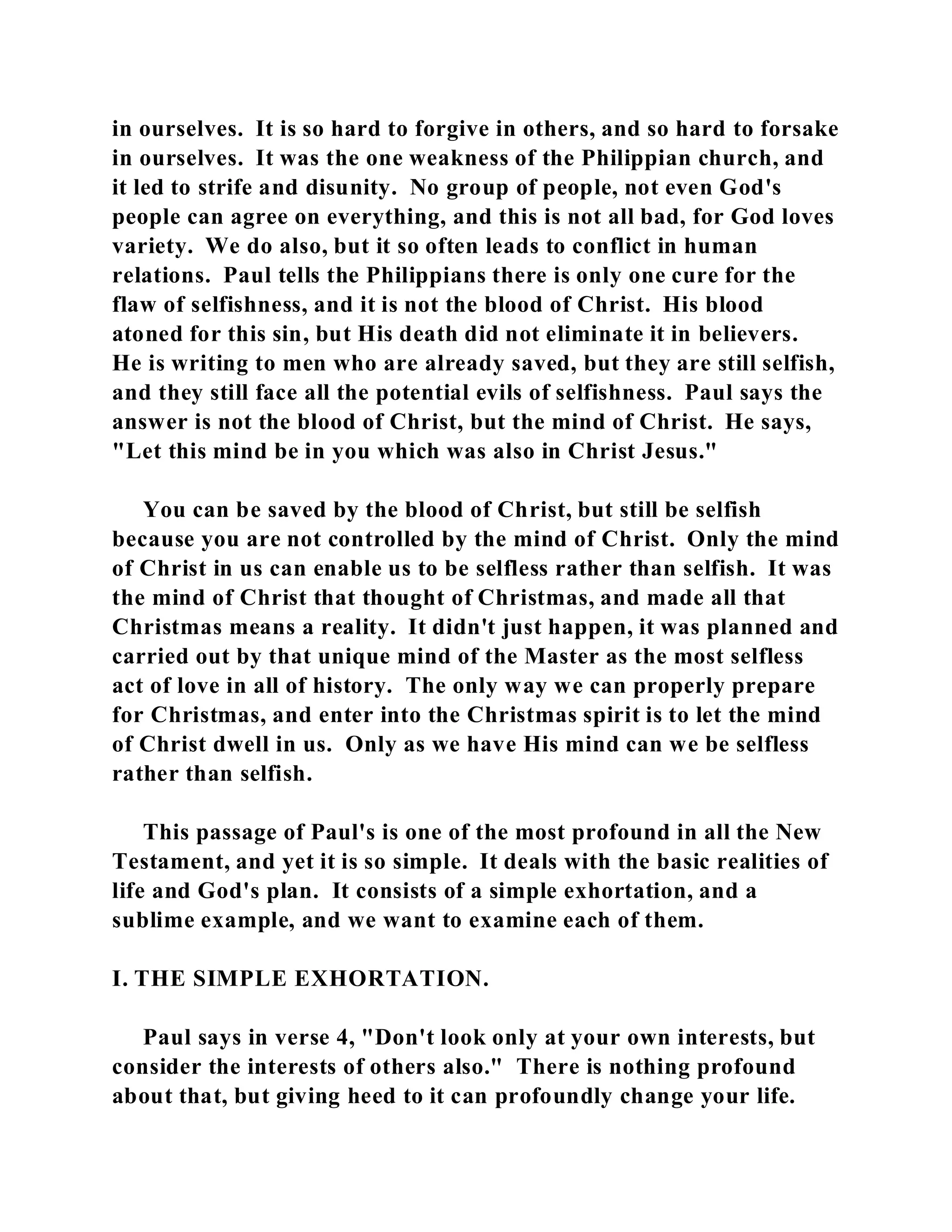 in ourselves. It is so hard to forgive in others, and so hard to forsake 
in ourselves. It was the one weakness of the Philippian church, and 
it led to strife and disunity. No group of people, not even God's 
people can agree on everything, and this is not all bad, for God loves 
variety. We do also, but it so often leads to conflict in human 
relations. Paul tells the Philippians there is only one cure for the 
flaw of selfishness, and it is not the blood of Christ. His blood 
atoned for this sin, but His death did not eliminate it in believers. 
He is writing to men who are already saved, but they are still selfish, 
and they still face all the potential evils of selfishness. Paul says the 
answer is not the blood of Christ, but the mind of Christ. He says, 
"Let this mind be in you which was also in Christ Jesus." 
You can be saved by the blood of Christ, but still be selfish 
because you are not controlled by the mind of Christ. Only the mind 
of Christ in us can enable us to be selfless rather than selfish. It was 
the mind of Christ that thought of Christmas, and made all that 
Christmas means a reality. It didn't just happen, it was planned and 
carried out by that unique mind of the Master as the most selfless 
act of love in all of history. The only way we can properly prepare 
for Christmas, and enter into the Christmas spirit is to let the mind 
of Christ dwell in us. Only as we have His mind can we be selfless 
rather than selfish. 
This passage of Paul's is one of the most profound in all the New 
Testament, and yet it is so simple. It deals with the basic realities of 
life and God's plan. It consists of a simple exhortation, and a 
sublime example, and we want to examine each of them. 
I. THE SIMPLE EXHORTATION. 
Paul says in verse 4, "Don't look only at your own interests, but 
consider the interests of others also." There is nothing profound 
about that, but giving heed to it can profoundly change your life. 
 