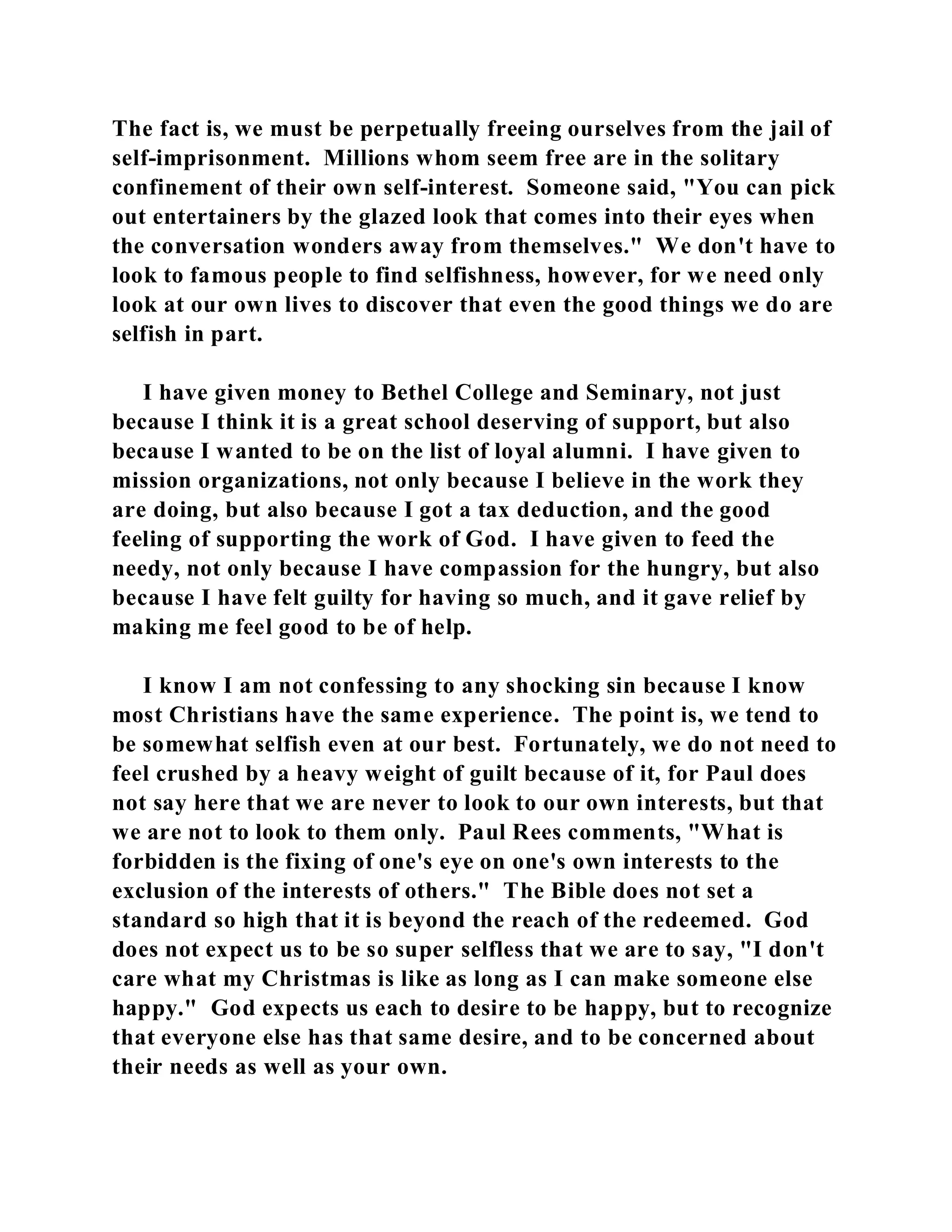 The fact is, we must be perpetually freeing ourselves from the jail of 
self-imprisonment. Millions whom seem free are in the solitary 
confinement of their own self-interest. Someone said, "You can pick 
out entertainers by the glazed look that comes into their eyes when 
the conversation wonders away from themselves." We don't have to 
look to famous people to find selfishness, however, for we need only 
look at our own lives to discover that even the good things we do are 
selfish in part. 
I have given money to Bethel College and Seminary, not just 
because I think it is a great school deserving of support, but also 
because I wanted to be on the list of loyal alumni. I have given to 
mission organizations, not only because I believe in the work they 
are doing, but also because I got a tax deduction, and the good 
feeling of supporting the work of God. I have given to feed the 
needy, not only because I have compassion for the hungry, but also 
because I have felt guilty for having so much, and it gave relief by 
making me feel good to be of help. 
I know I am not confessing to any shocking sin because I know 
most Christians have the same experience. The point is, we tend to 
be somewhat selfish even at our best. Fortunately, we do not need to 
feel crushed by a heavy weight of guilt because of it, for Paul does 
not say here that we are never to look to our own interests, but that 
we are not to look to them only. Paul Rees comments, "What is 
forbidden is the fixing of one's eye on one's own interests to the 
exclusion of the interests of others." The Bible does not set a 
standard so high that it is beyond the reach of the redeemed. God 
does not expect us to be so super selfless that we are to say, "I don't 
care what my Christmas is like as long as I can make someone else 
happy." God expects us each to desire to be happy, but to recognize 
that everyone else has that same desire, and to be concerned about 
their needs as well as your own. 
 