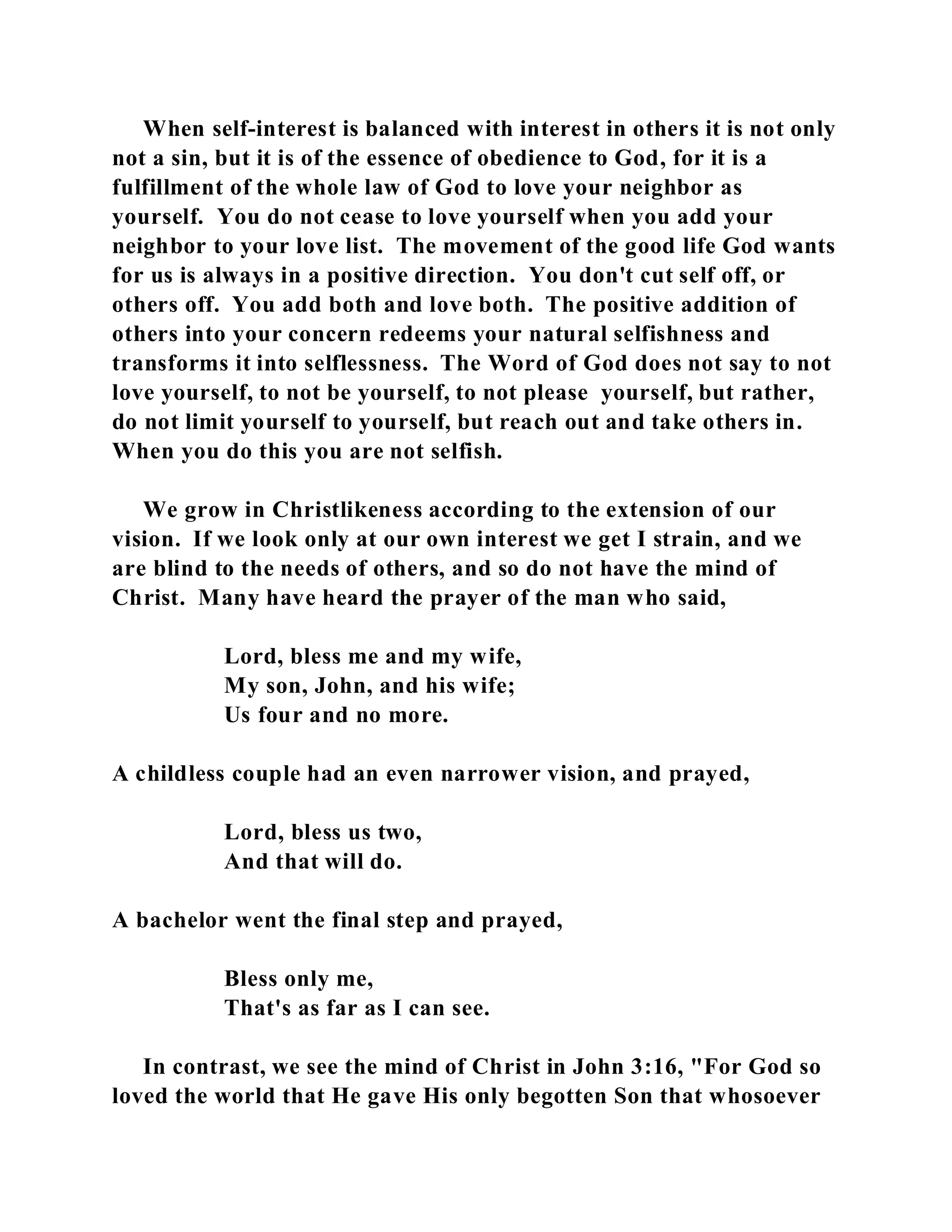 When self-interest is balanced with interest in others it is not only 
not a sin, but it is of the essence of obedience to God, for it is a 
fulfillment of the whole law of God to love your neighbor as 
yourself. You do not cease to love yourself when you add your 
neighbor to your love list. The movement of the good life God wants 
for us is always in a positive direction. You don't cut self off, or 
others off. You add both and love both. The positive addition of 
others into your concern redeems your natural selfishness and 
transforms it into selflessness. The Word of God does not say to not 
love yourself, to not be yourself, to not please yourself, but rather, 
do not limit yourself to yourself, but reach out and take others in. 
When you do this you are not selfish. 
We grow in Christlikeness according to the extension of our 
vision. If we look only at our own interest we get I strain, and we 
are blind to the needs of others, and so do not have the mind of 
Christ. Many have heard the prayer of the man who said, 
Lord, bless me and my wife, 
My son, John, and his wife; 
Us four and no more. 
A childless couple had an even narrower vision, and prayed, 
Lord, bless us two, 
And that will do. 
A bachelor went the final step and prayed, 
Bless only me, 
That's as far as I can see. 
In contrast, we see the mind of Christ in John 3:16, "For God so 
loved the world that He gave His only begotten Son that whosoever 
 