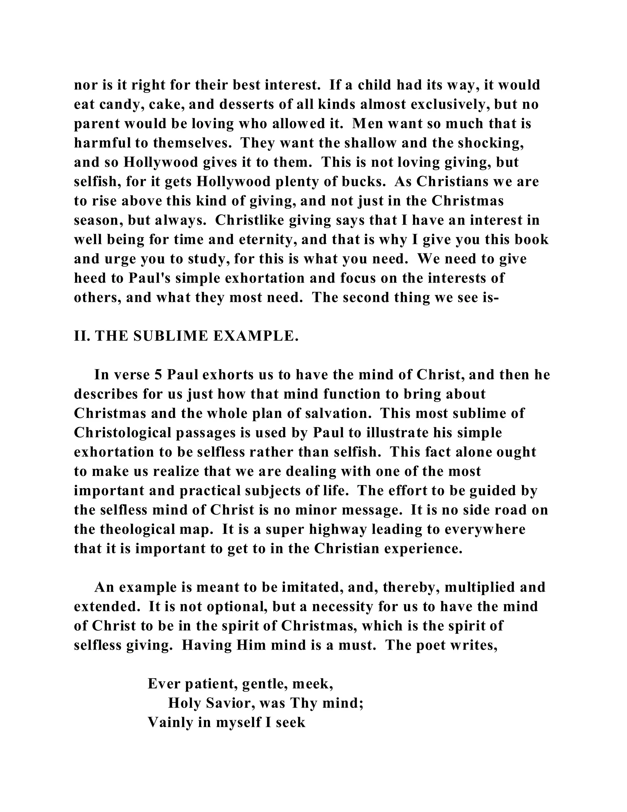 nor is it right for their best interest. If a child had its way, it would 
eat candy, cake, and desserts of all kinds almost exclusively, but no 
parent would be loving who allowed it. Men want so much that is 
harmful to themselves. They want the shallow and the shocking, 
and so Hollywood gives it to them. This is not loving giving, but 
selfish, for it gets Hollywood plenty of bucks. As Christians we are 
to rise above this kind of giving, and not just in the Christmas 
season, but always. Christlike giving says that I have an interest in 
well being for time and eternity, and that is why I give you this book 
and urge you to study, for this is what you need. We need to give 
heed to Paul's simple exhortation and focus on the interests of 
others, and what they most need. The second thing we see is- 
II. THE SUBLIME EXAMPLE. 
In verse 5 Paul exhorts us to have the mind of Christ, and then he 
describes for us just how that mind function to bring about 
Christmas and the whole plan of salvation. This most sublime of 
Christological passages is used by Paul to illustrate his simple 
exhortation to be selfless rather than selfish. This fact alone ought 
to make us realize that we are dealing with one of the most 
important and practical subjects of life. The effort to be guided by 
the selfless mind of Christ is no minor message. It is no side road on 
the theological map. It is a super highway leading to everywhere 
that it is important to get to in the Christian experience. 
An example is meant to be imitated, and, thereby, multiplied and 
extended. It is not optional, but a necessity for us to have the mind 
of Christ to be in the spirit of Christmas, which is the spirit of 
selfless giving. Having Him mind is a must. The poet writes, 
Ever patient, gentle, meek, 
Holy Savior, was Thy mind; 
Vainly in myself I seek 
 