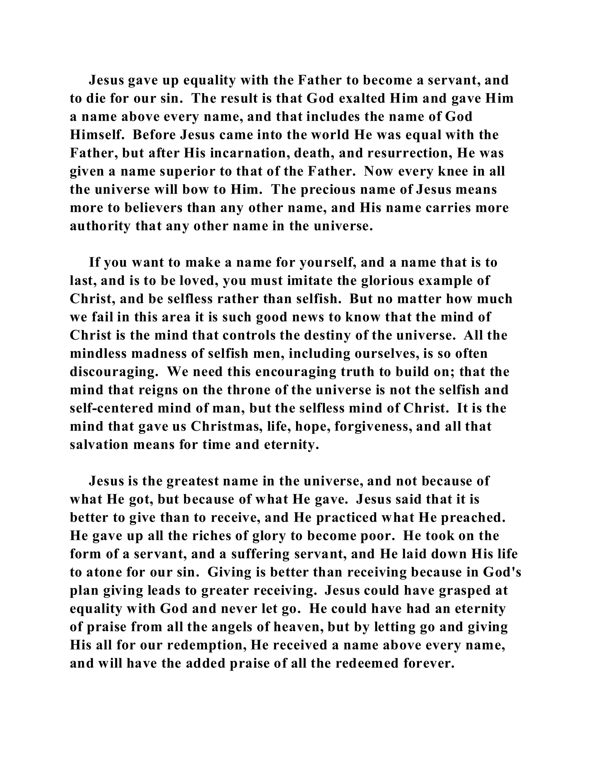 Jesus gave up equality with the Father to become a servant, and 
to die for our sin. The result is that God exalted Him and gave Him 
a name above every name, and that includes the name of God 
Himself. Before Jesus came into the world He was equal with the 
Father, but after His incarnation, death, and resurrection, He was 
given a name superior to that of the Father. Now every knee in all 
the universe will bow to Him. The precious name of Jesus means 
more to believers than any other name, and His name carries more 
authority that any other name in the universe. 
If you want to make a name for yourself, and a name that is to 
last, and is to be loved, you must imitate the glorious example of 
Christ, and be selfless rather than selfish. But no matter how much 
we fail in this area it is such good news to know that the mind of 
Christ is the mind that controls the destiny of the universe. All the 
mindless madness of selfish men, including ourselves, is so often 
discouraging. We need this encouraging truth to build on; that the 
mind that reigns on the throne of the universe is not the selfish and 
self-centered mind of man, but the selfless mind of Christ. It is the 
mind that gave us Christmas, life, hope, forgiveness, and all that 
salvation means for time and eternity. 
Jesus is the greatest name in the universe, and not because of 
what He got, but because of what He gave. Jesus said that it is 
better to give than to receive, and He practiced what He preached. 
He gave up all the riches of glory to become poor. He took on the 
form of a servant, and a suffering servant, and He laid down His life 
to atone for our sin. Giving is better than receiving because in God's 
plan giving leads to greater receiving. Jesus could have grasped at 
equality with God and never let go. He could have had an eternity 
of praise from all the angels of heaven, but by letting go and giving 
His all for our redemption, He received a name above every name, 
and will have the added praise of all the redeemed forever. 
 