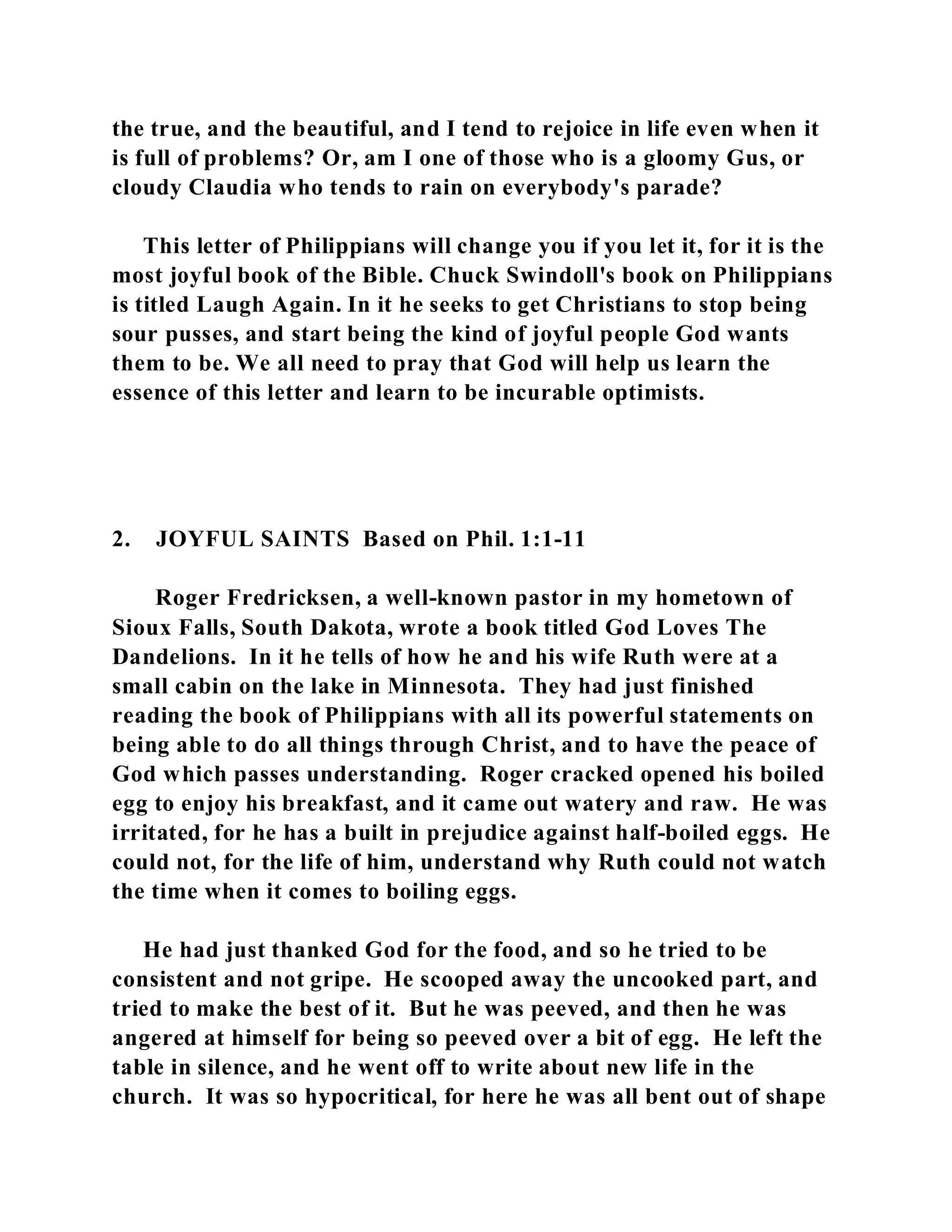 the true, and the beautiful, and I tend to rejoice in life even when it 
is full of problems? Or, am I one of those who is a gloomy Gus, or 
cloudy Claudia who tends to rain on everybody's parade? 
This letter of Philippians will change you if you let it, for it is the 
most joyful book of the Bible. Chuck Swindoll's book on Philippians 
is titled Laugh Again. In it he seeks to get Christians to stop being 
sour pusses, and start being the kind of joyful people God wants 
them to be. We all need to pray that God will help us learn the 
essence of this letter and learn to be incurable optimists. 
2. JOYFUL SAINTS Based on Phil. 1:1-11 
Roger Fredricksen, a well-known pastor in my hometown of 
Sioux Falls, South Dakota, wrote a book titled God Loves The 
Dandelions. In it he tells of how he and his wife Ruth were at a 
small cabin on the lake in Minnesota. They had just finished 
reading the book of Philippians with all its powerful statements on 
being able to do all things through Christ, and to have the peace of 
God which passes understanding. Roger cracked opened his boiled 
egg to enjoy his breakfast, and it came out watery and raw. He was 
irritated, for he has a built in prejudice against half-boiled eggs. He 
could not, for the life of him, understand why Ruth could not watch 
the time when it comes to boiling eggs. 
He had just thanked God for the food, and so he tried to be 
consistent and not gripe. He scooped away the uncooked part, and 
tried to make the best of it. But he was peeved, and then he was 
angered at himself for being so peeved over a bit of egg. He left the 
table in silence, and he went off to write about new life in the 
church. It was so hypocritical, for here he was all bent out of shape 
 