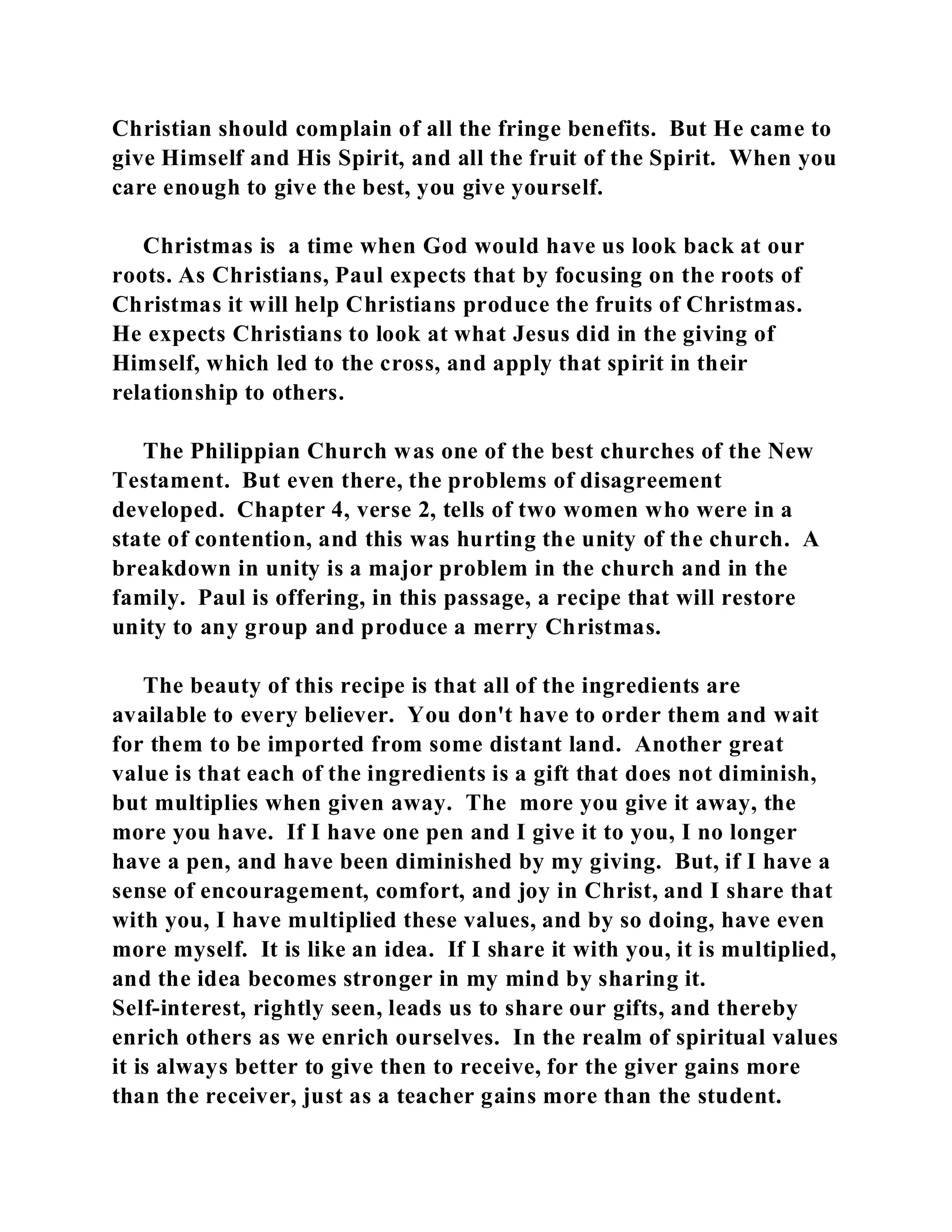 Christian should complain of all the fringe benefits. But He came to 
give Himself and His Spirit, and all the fruit of the Spirit. When you 
care enough to give the best, you give yourself. 
Christmas is a time when God would have us look back at our 
roots. As Christians, Paul expects that by focusing on the roots of 
Christmas it will help Christians produce the fruits of Christmas. 
He expects Christians to look at what Jesus did in the giving of 
Himself, which led to the cross, and apply that spirit in their 
relationship to others. 
The Philippian Church was one of the best churches of the New 
Testament. But even there, the problems of disagreement 
developed. Chapter 4, verse 2, tells of two women who were in a 
state of contention, and this was hurting the unity of the church. A 
breakdown in unity is a major problem in the church and in the 
family. Paul is offering, in this passage, a recipe that will restore 
unity to any group and produce a merry Christmas. 
The beauty of this recipe is that all of the ingredients are 
available to every believer. You don't have to order them and wait 
for them to be imported from some distant land. Another great 
value is that each of the ingredients is a gift that does not diminish, 
but multiplies when given away. The more you give it away, the 
more you have. If I have one pen and I give it to you, I no longer 
have a pen, and have been diminished by my giving. But, if I have a 
sense of encouragement, comfort, and joy in Christ, and I share that 
with you, I have multiplied these values, and by so doing, have even 
more myself. It is like an idea. If I share it with you, it is multiplied, 
and the idea becomes stronger in my mind by sharing it. 
Self-interest, rightly seen, leads us to share our gifts, and thereby 
enrich others as we enrich ourselves. In the realm of spiritual values 
it is always better to give then to receive, for the giver gains more 
than the receiver, just as a teacher gains more than the student. 
 