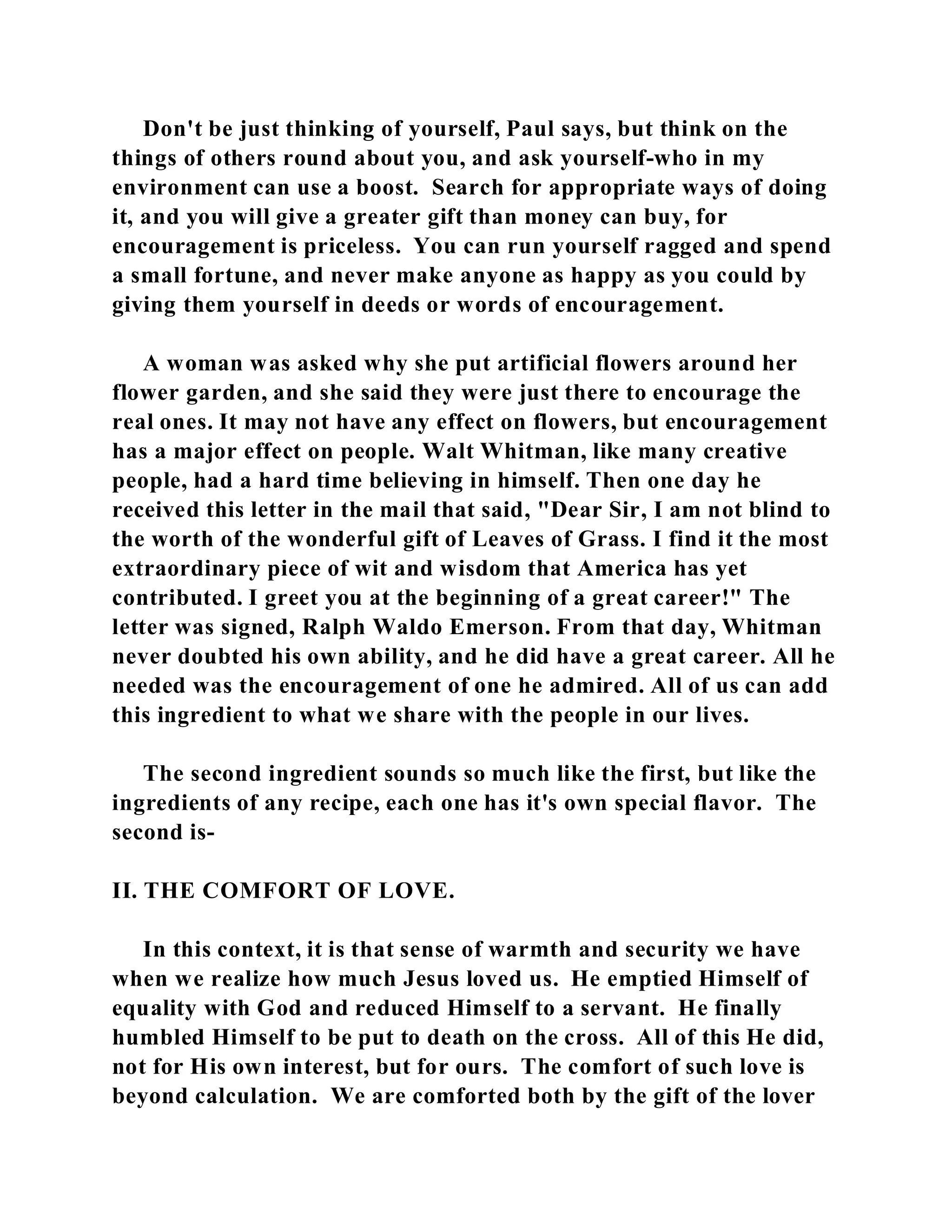 Don't be just thinking of yourself, Paul says, but think on the 
things of others round about you, and ask yourself-who in my 
environment can use a boost. Search for appropriate ways of doing 
it, and you will give a greater gift than money can buy, for 
encouragement is priceless. You can run yourself ragged and spend 
a small fortune, and never make anyone as happy as you could by 
giving them yourself in deeds or words of encouragement. 
A woman was asked why she put artificial flowers around her 
flower garden, and she said they were just there to encourage the 
real ones. It may not have any effect on flowers, but encouragement 
has a major effect on people. Walt Whitman, like many creative 
people, had a hard time believing in himself. Then one day he 
received this letter in the mail that said, "Dear Sir, I am not blind to 
the worth of the wonderful gift of Leaves of Grass. I find it the most 
extraordinary piece of wit and wisdom that America has yet 
contributed. I greet you at the beginning of a great career!" The 
letter was signed, Ralph Waldo Emerson. From that day, Whitman 
never doubted his own ability, and he did have a great career. All he 
needed was the encouragement of one he admired. All of us can add 
this ingredient to what we share with the people in our lives. 
The second ingredient sounds so much like the first, but like the 
ingredients of any recipe, each one has it's own special flavor. The 
second is- 
II. THE COMFORT OF LOVE. 
In this context, it is that sense of warmth and security we have 
when we realize how much Jesus loved us. He emptied Himself of 
equality with God and reduced Himself to a servant. He finally 
humbled Himself to be put to death on the cross. All of this He did, 
not for His own interest, but for ours. The comfort of such love is 
beyond calculation. We are comforted both by the gift of the lover 
 