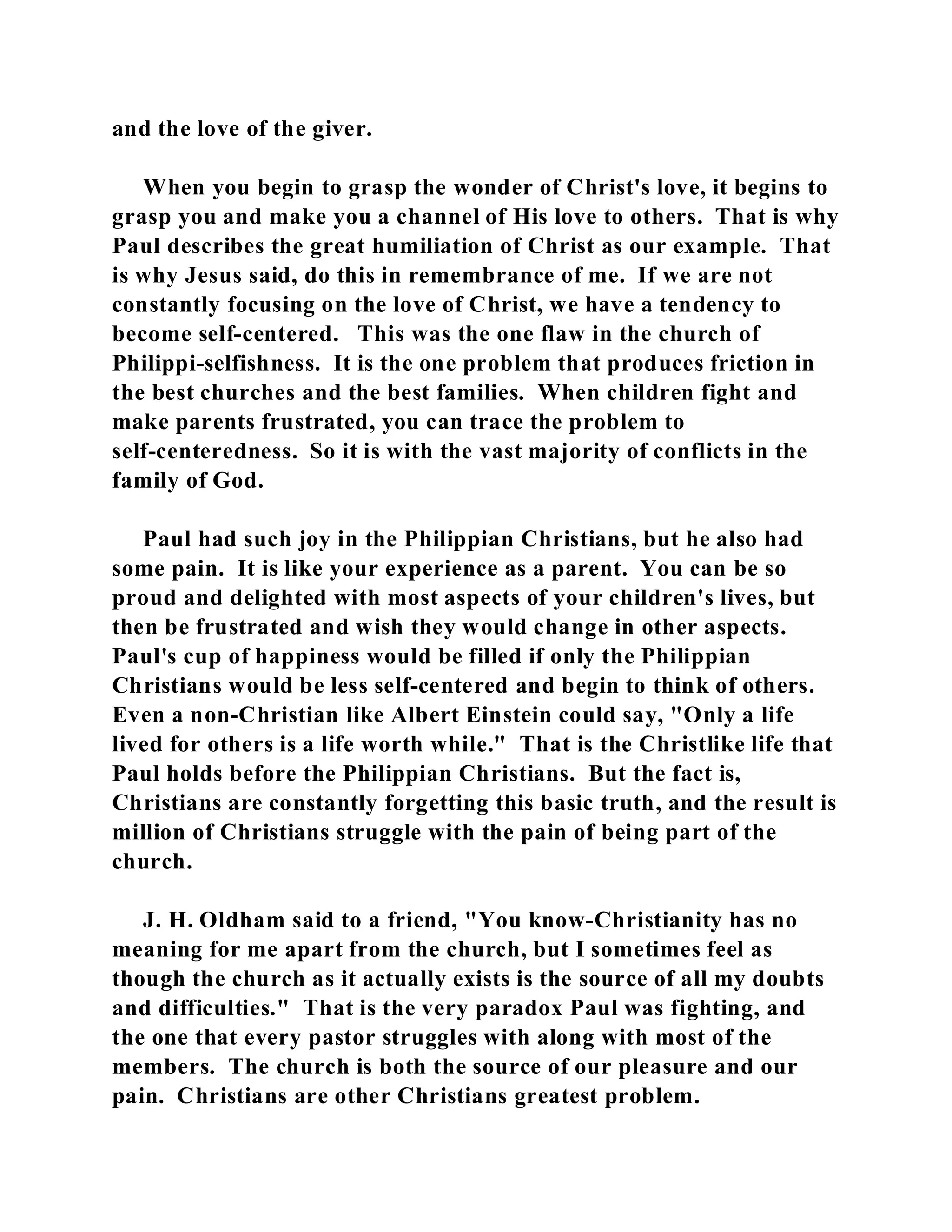and the love of the giver. 
When you begin to grasp the wonder of Christ's love, it begins to 
grasp you and make you a channel of His love to others. That is why 
Paul describes the great humiliation of Christ as our example. That 
is why Jesus said, do this in remembrance of me. If we are not 
constantly focusing on the love of Christ, we have a tendency to 
become self-centered. This was the one flaw in the church of 
Philippi-selfishness. It is the one problem that produces friction in 
the best churches and the best families. When children fight and 
make parents frustrated, you can trace the problem to 
self-centeredness. So it is with the vast majority of conflicts in the 
family of God. 
Paul had such joy in the Philippian Christians, but he also had 
some pain. It is like your experience as a parent. You can be so 
proud and delighted with most aspects of your children's lives, but 
then be frustrated and wish they would change in other aspects. 
Paul's cup of happiness would be filled if only the Philippian 
Christians would be less self-centered and begin to think of others. 
Even a non-Christian like Albert Einstein could say, "Only a life 
lived for others is a life worth while." That is the Christlike life that 
Paul holds before the Philippian Christians. But the fact is, 
Christians are constantly forgetting this basic truth, and the result is 
million of Christians struggle with the pain of being part of the 
church. 
J. H. Oldham said to a friend, "You know-Christianity has no 
meaning for me apart from the church, but I sometimes feel as 
though the church as it actually exists is the source of all my doubts 
and difficulties." That is the very paradox Paul was fighting, and 
the one that every pastor struggles with along with most of the 
members. The church is both the source of our pleasure and our 
pain. Christians are other Christians greatest problem. 
 