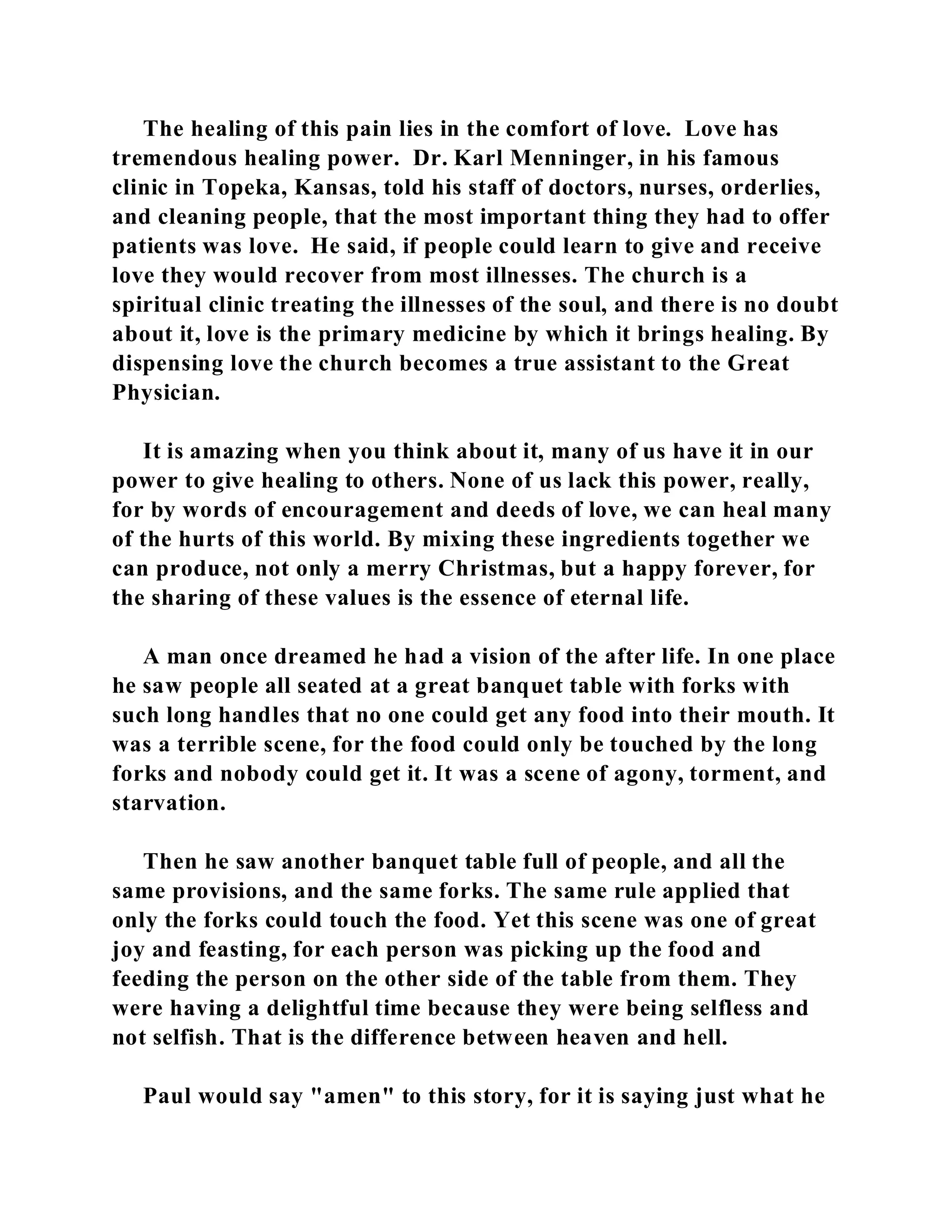 The healing of this pain lies in the comfort of love. Love has 
tremendous healing power. Dr. Karl Menninger, in his famous 
clinic in Topeka, Kansas, told his staff of doctors, nurses, orderlies, 
and cleaning people, that the most important thing they had to offer 
patients was love. He said, if people could learn to give and receive 
love they would recover from most illnesses. The church is a 
spiritual clinic treating the illnesses of the soul, and there is no doubt 
about it, love is the primary medicine by which it brings healing. By 
dispensing love the church becomes a true assistant to the Great 
Physician. 
It is amazing when you think about it, many of us have it in our 
power to give healing to others. None of us lack this power, really, 
for by words of encouragement and deeds of love, we can heal many 
of the hurts of this world. By mixing these ingredients together we 
can produce, not only a merry Christmas, but a happy forever, for 
the sharing of these values is the essence of eternal life. 
A man once dreamed he had a vision of the after life. In one place 
he saw people all seated at a great banquet table with forks with 
such long handles that no one could get any food into their mouth. It 
was a terrible scene, for the food could only be touched by the long 
forks and nobody could get it. It was a scene of agony, torment, and 
starvation. 
Then he saw another banquet table full of people, and all the 
same provisions, and the same forks. The same rule applied that 
only the forks could touch the food. Yet this scene was one of great 
joy and feasting, for each person was picking up the food and 
feeding the person on the other side of the table from them. They 
were having a delightful time because they were being selfless and 
not selfish. That is the difference between heaven and hell. 
Paul would say "amen" to this story, for it is saying just what he 
 