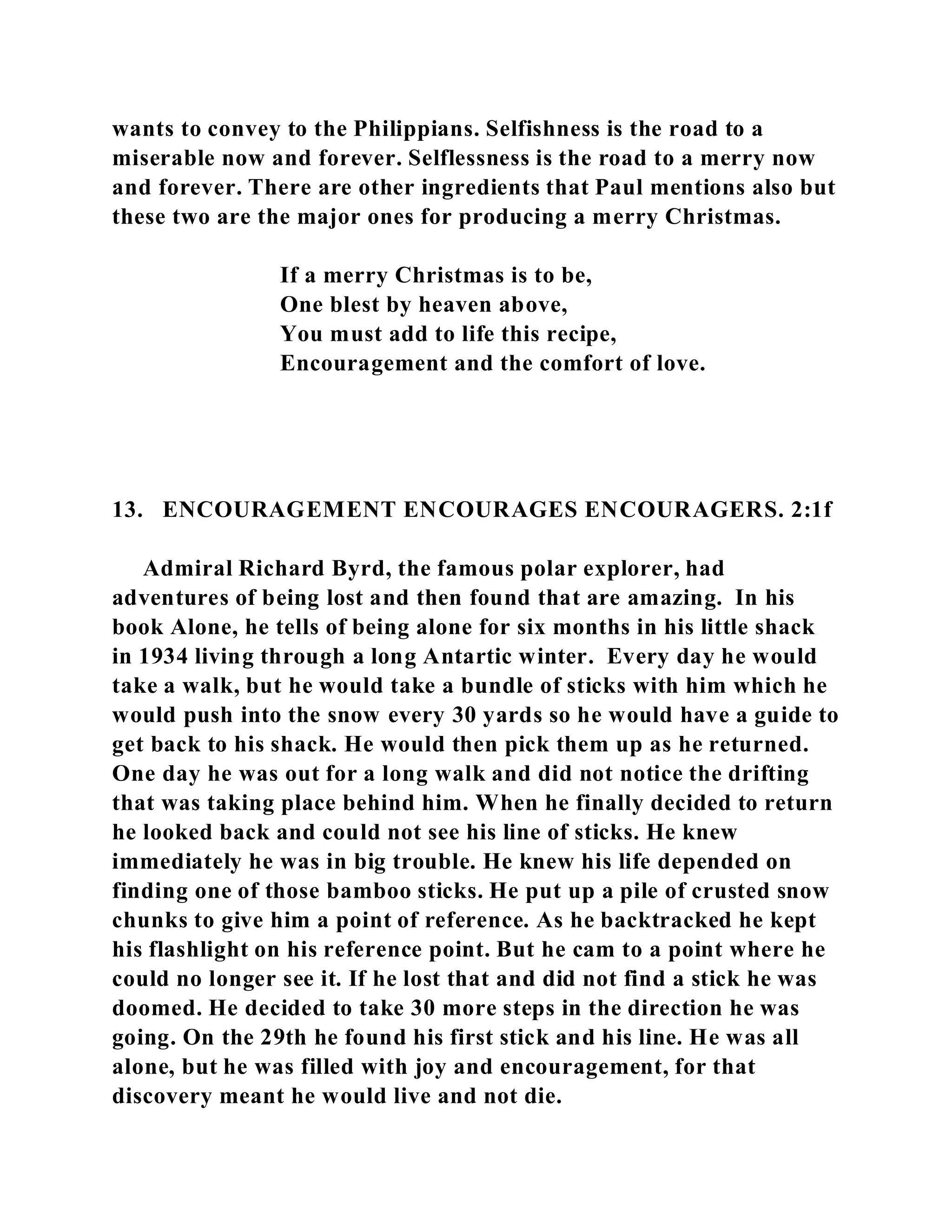 wants to convey to the Philippians. Selfishness is the road to a 
miserable now and forever. Selflessness is the road to a merry now 
and forever. There are other ingredients that Paul mentions also but 
these two are the major ones for producing a merry Christmas. 
If a merry Christmas is to be, 
One blest by heaven above, 
You must add to life this recipe, 
Encouragement and the comfort of love. 
13. ENCOURAGEMENT ENCOURAGES ENCOURAGERS. 2:1f 
Admiral Richard Byrd, the famous polar explorer, had 
adventures of being lost and then found that are amazing. In his 
book Alone, he tells of being alone for six months in his little shack 
in 1934 living through a long Antartic winter. Every day he would 
take a walk, but he would take a bundle of sticks with him which he 
would push into the snow every 30 yards so he would have a guide to 
get back to his shack. He would then pick them up as he returned. 
One day he was out for a long walk and did not notice the drifting 
that was taking place behind him. When he finally decided to return 
he looked back and could not see his line of sticks. He knew 
immediately he was in big trouble. He knew his life depended on 
finding one of those bamboo sticks. He put up a pile of crusted snow 
chunks to give him a point of reference. As he backtracked he kept 
his flashlight on his reference point. But he cam to a point where he 
could no longer see it. If he lost that and did not find a stick he was 
doomed. He decided to take 30 more steps in the direction he was 
going. On the 29th he found his first stick and his line. He was all 
alone, but he was filled with joy and encouragement, for that 
discovery meant he would live and not die. 
 
