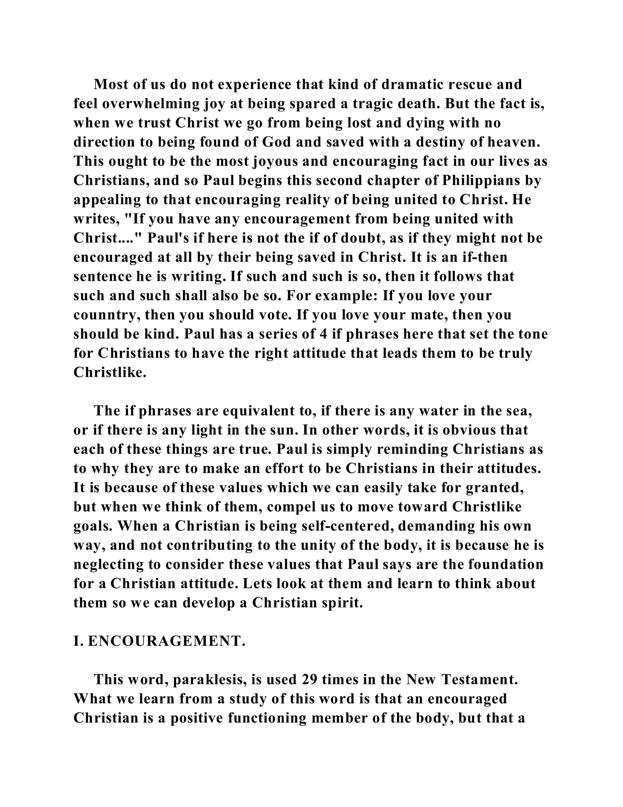 Most of us do not experience that kind of dramatic rescue and 
feel overwhelming joy at being spared a tragic death. But the fact is, 
when we trust Christ we go from being lost and dying with no 
direction to being found of God and saved with a destiny of heaven. 
This ought to be the most joyous and encouraging fact in our lives as 
Christians, and so Paul begins this second chapter of Philippians by 
appealing to that encouraging reality of being united to Christ. He 
writes, "If you have any encouragement from being united with 
Christ...." Paul's if here is not the if of doubt, as if they might not be 
encouraged at all by their being saved in Christ. It is an if-then 
sentence he is writing. If such and such is so, then it follows that 
such and such shall also be so. For example: If you love your 
counntry, then you should vote. If you love your mate, then you 
should be kind. Paul has a series of 4 if phrases here that set the tone 
for Christians to have the right attitude that leads them to be truly 
Christlike. 
The if phrases are equivalent to, if there is any water in the sea, 
or if there is any light in the sun. In other words, it is obvious that 
each of these things are true. Paul is simply reminding Christians as 
to why they are to make an effort to be Christians in their attitudes. 
It is because of these values which we can easily take for granted, 
but when we think of them, compel us to move toward Christlike 
goals. When a Christian is being self-centered, demanding his own 
way, and not contributing to the unity of the body, it is because he is 
neglecting to consider these values that Paul says are the foundation 
for a Christian attitude. Lets look at them and learn to think about 
them so we can develop a Christian spirit. 
I. ENCOURAGEMENT. 
This word, paraklesis, is used 29 times in the New Testament. 
What we learn from a study of this word is that an encouraged 
Christian is a positive functioning member of the body, but that a 
 