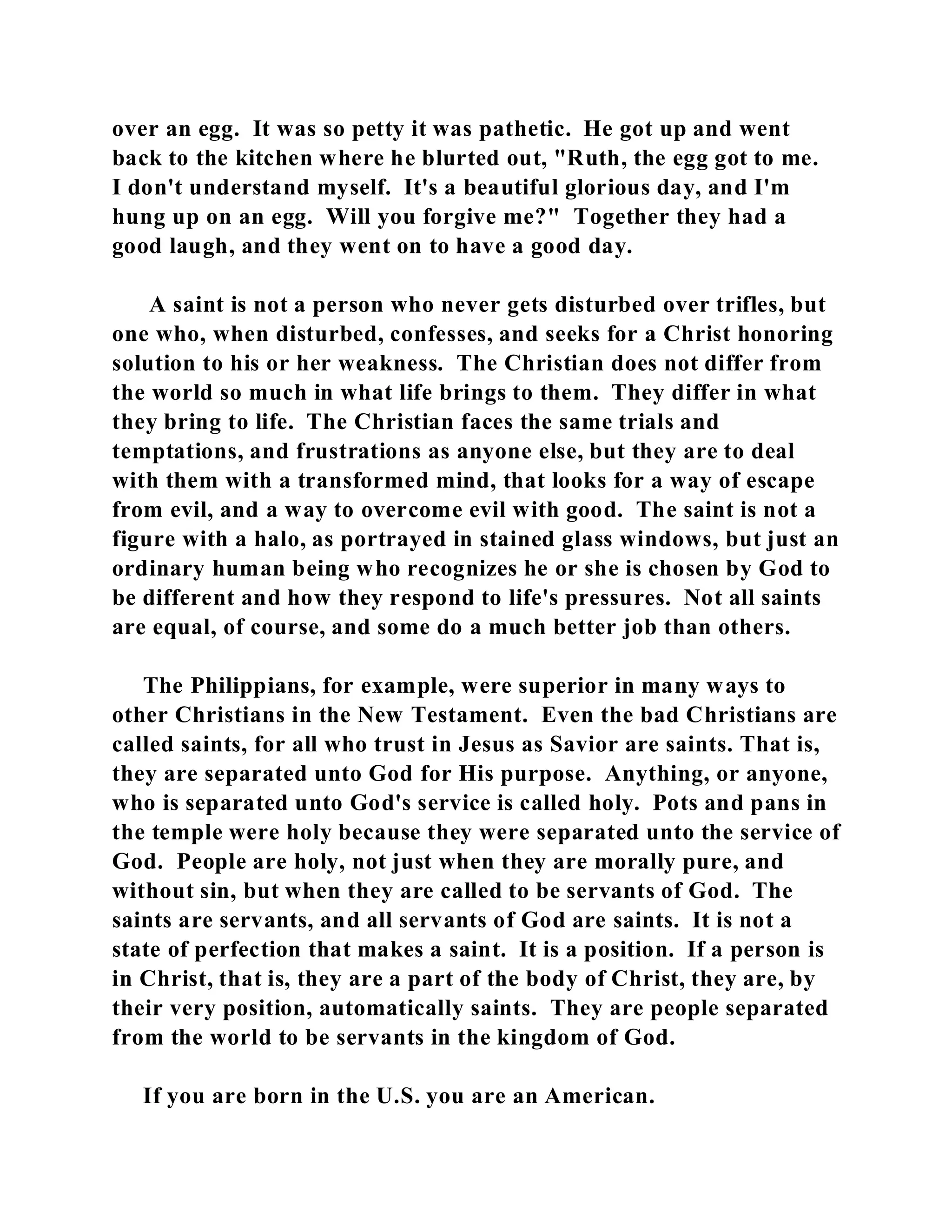over an egg. It was so petty it was pathetic. He got up and went 
back to the kitchen where he blurted out, "Ruth, the egg got to me. 
I don't understand myself. It's a beautiful glorious day, and I'm 
hung up on an egg. Will you forgive me?" Together they had a 
good laugh, and they went on to have a good day. 
A saint is not a person who never gets disturbed over trifles, but 
one who, when disturbed, confesses, and seeks for a Christ honoring 
solution to his or her weakness. The Christian does not differ from 
the world so much in what life brings to them. They differ in what 
they bring to life. The Christian faces the same trials and 
temptations, and frustrations as anyone else, but they are to deal 
with them with a transformed mind, that looks for a way of escape 
from evil, and a way to overcome evil with good. The saint is not a 
figure with a halo, as portrayed in stained glass windows, but just an 
ordinary human being who recognizes he or she is chosen by God to 
be different and how they respond to life's pressures. Not all saints 
are equal, of course, and some do a much better job than others. 
The Philippians, for example, were superior in many ways to 
other Christians in the New Testament. Even the bad Christians are 
called saints, for all who trust in Jesus as Savior are saints. That is, 
they are separated unto God for His purpose. Anything, or anyone, 
who is separated unto God's service is called holy. Pots and pans in 
the temple were holy because they were separated unto the service of 
God. People are holy, not just when they are morally pure, and 
without sin, but when they are called to be servants of God. The 
saints are servants, and all servants of God are saints. It is not a 
state of perfection that makes a saint. It is a position. If a person is 
in Christ, that is, they are a part of the body of Christ, they are, by 
their very position, automatically saints. They are people separated 
from the world to be servants in the kingdom of God. 
If you are born in the U.S. you are an American. 
 