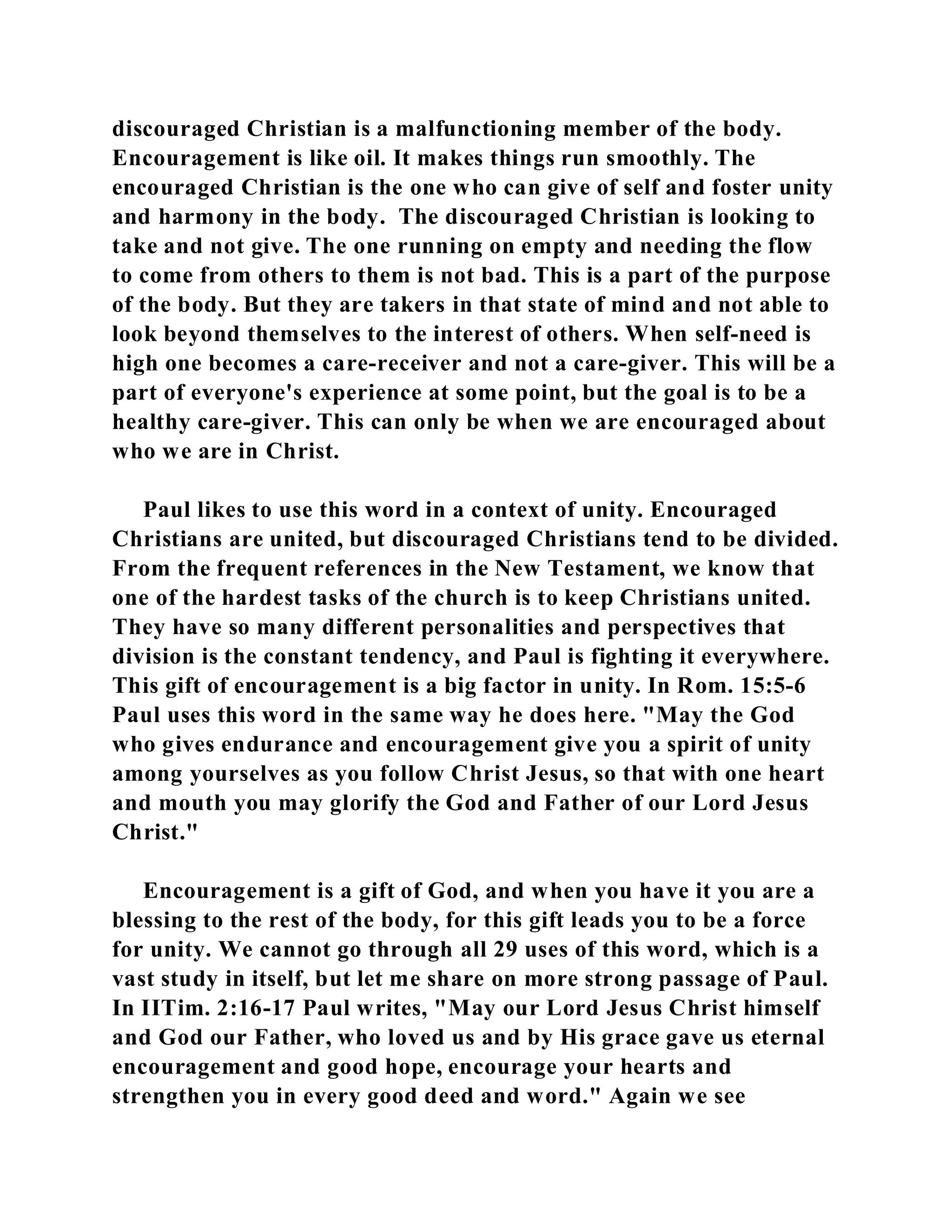 discouraged Christian is a malfunctioning member of the body. 
Encouragement is like oil. It makes things run smoothly. The 
encouraged Christian is the one who can give of self and foster unity 
and harmony in the body. The discouraged Christian is looking to 
take and not give. The one running on empty and needing the flow 
to come from others to them is not bad. This is a part of the purpose 
of the body. But they are takers in that state of mind and not able to 
look beyond themselves to the interest of others. When self-need is 
high one becomes a care-receiver and not a care-giver. This will be a 
part of everyone's experience at some point, but the goal is to be a 
healthy care-giver. This can only be when we are encouraged about 
who we are in Christ. 
Paul likes to use this word in a context of unity. Encouraged 
Christians are united, but discouraged Christians tend to be divided. 
From the frequent references in the New Testament, we know that 
one of the hardest tasks of the church is to keep Christians united. 
They have so many different personalities and perspectives that 
division is the constant tendency, and Paul is fighting it everywhere. 
This gift of encouragement is a big factor in unity. In Rom. 15:5-6 
Paul uses this word in the same way he does here. "May the God 
who gives endurance and encouragement give you a spirit of unity 
among yourselves as you follow Christ Jesus, so that with one heart 
and mouth you may glorify the God and Father of our Lord Jesus 
Christ." 
Encouragement is a gift of God, and when you have it you are a 
blessing to the rest of the body, for this gift leads you to be a force 
for unity. We cannot go through all 29 uses of this word, which is a 
vast study in itself, but let me share on more strong passage of Paul. 
In IITim. 2:16-17 Paul writes, "May our Lord Jesus Christ himself 
and God our Father, who loved us and by His grace gave us eternal 
encouragement and good hope, encourage your hearts and 
strengthen you in every good deed and word." Again we see 
 