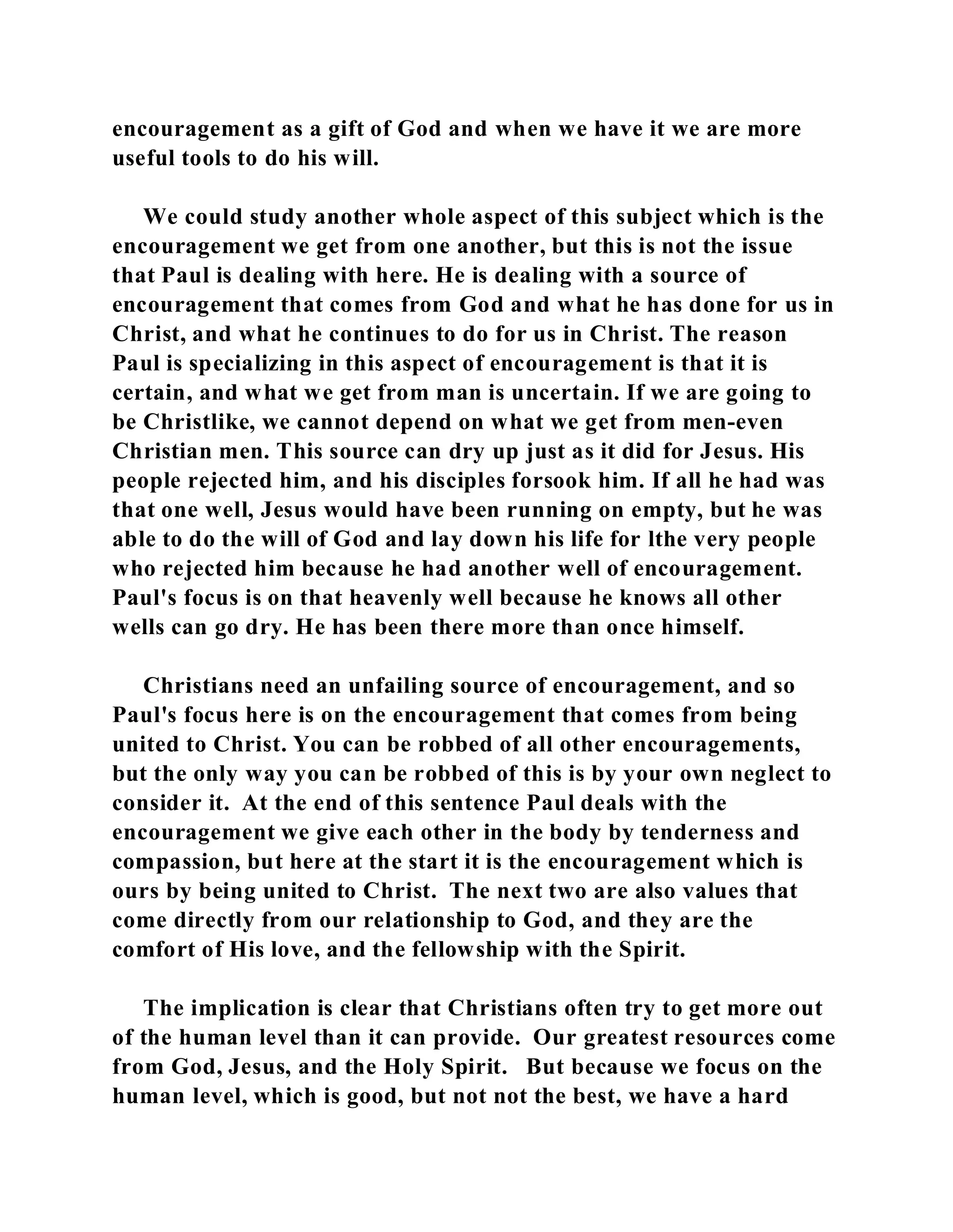 encouragement as a gift of God and when we have it we are more 
useful tools to do his will. 
We could study another whole aspect of this subject which is the 
encouragement we get from one another, but this is not the issue 
that Paul is dealing with here. He is dealing with a source of 
encouragement that comes from God and what he has done for us in 
Christ, and what he continues to do for us in Christ. The reason 
Paul is specializing in this aspect of encouragement is that it is 
certain, and what we get from man is uncertain. If we are going to 
be Christlike, we cannot depend on what we get from men-even 
Christian men. This source can dry up just as it did for Jesus. His 
people rejected him, and his disciples forsook him. If all he had was 
that one well, Jesus would have been running on empty, but he was 
able to do the will of God and lay down his life for lthe very people 
who rejected him because he had another well of encouragement. 
Paul's focus is on that heavenly well because he knows all other 
wells can go dry. He has been there more than once himself. 
Christians need an unfailing source of encouragement, and so 
Paul's focus here is on the encouragement that comes from being 
united to Christ. You can be robbed of all other encouragements, 
but the only way you can be robbed of this is by your own neglect to 
consider it. At the end of this sentence Paul deals with the 
encouragement we give each other in the body by tenderness and 
compassion, but here at the start it is the encouragement which is 
ours by being united to Christ. The next two are also values that 
come directly from our relationship to God, and they are the 
comfort of His love, and the fellowship with the Spirit. 
The implication is clear that Christians often try to get more out 
of the human level than it can provide. Our greatest resources come 
from God, Jesus, and the Holy Spirit. But because we focus on the 
human level, which is good, but not not the best, we have a hard 
 