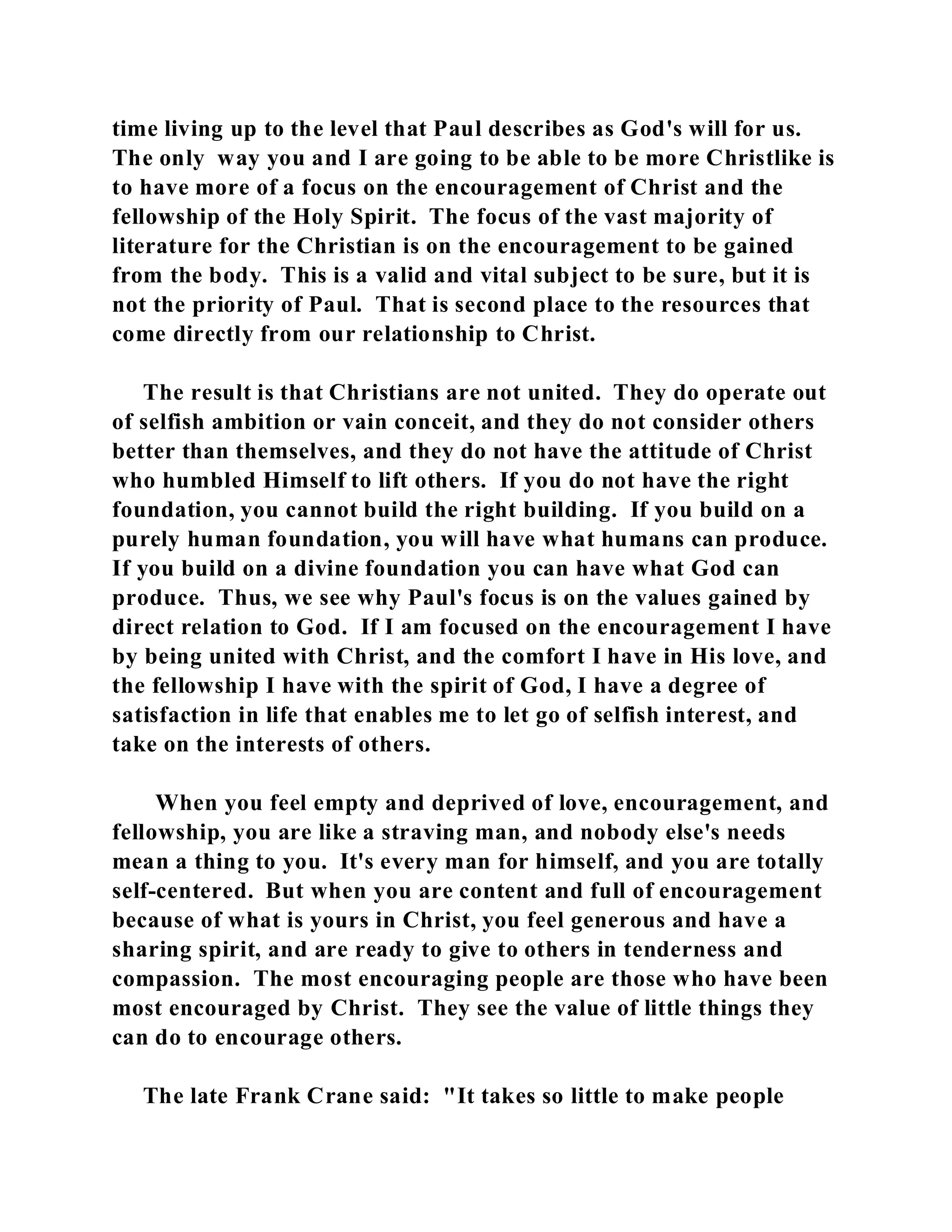 time living up to the level that Paul describes as God's will for us. 
The only way you and I are going to be able to be more Christlike is 
to have more of a focus on the encouragement of Christ and the 
fellowship of the Holy Spirit. The focus of the vast majority of 
literature for the Christian is on the encouragement to be gained 
from the body. This is a valid and vital subject to be sure, but it is 
not the priority of Paul. That is second place to the resources that 
come directly from our relationship to Christ. 
The result is that Christians are not united. They do operate out 
of selfish ambition or vain conceit, and they do not consider others 
better than themselves, and they do not have the attitude of Christ 
who humbled Himself to lift others. If you do not have the right 
foundation, you cannot build the right building. If you build on a 
purely human foundation, you will have what humans can produce. 
If you build on a divine foundation you can have what God can 
produce. Thus, we see why Paul's focus is on the values gained by 
direct relation to God. If I am focused on the encouragement I have 
by being united with Christ, and the comfort I have in His love, and 
the fellowship I have with the spirit of God, I have a degree of 
satisfaction in life that enables me to let go of selfish interest, and 
take on the interests of others. 
When you feel empty and deprived of love, encouragement, and 
fellowship, you are like a straving man, and nobody else's needs 
mean a thing to you. It's every man for himself, and you are totally 
self-centered. But when you are content and full of encouragement 
because of what is yours in Christ, you feel generous and have a 
sharing spirit, and are ready to give to others in tenderness and 
compassion. The most encouraging people are those who have been 
most encouraged by Christ. They see the value of little things they 
can do to encourage others. 
The late Frank Crane said: "It takes so little to make people 
 