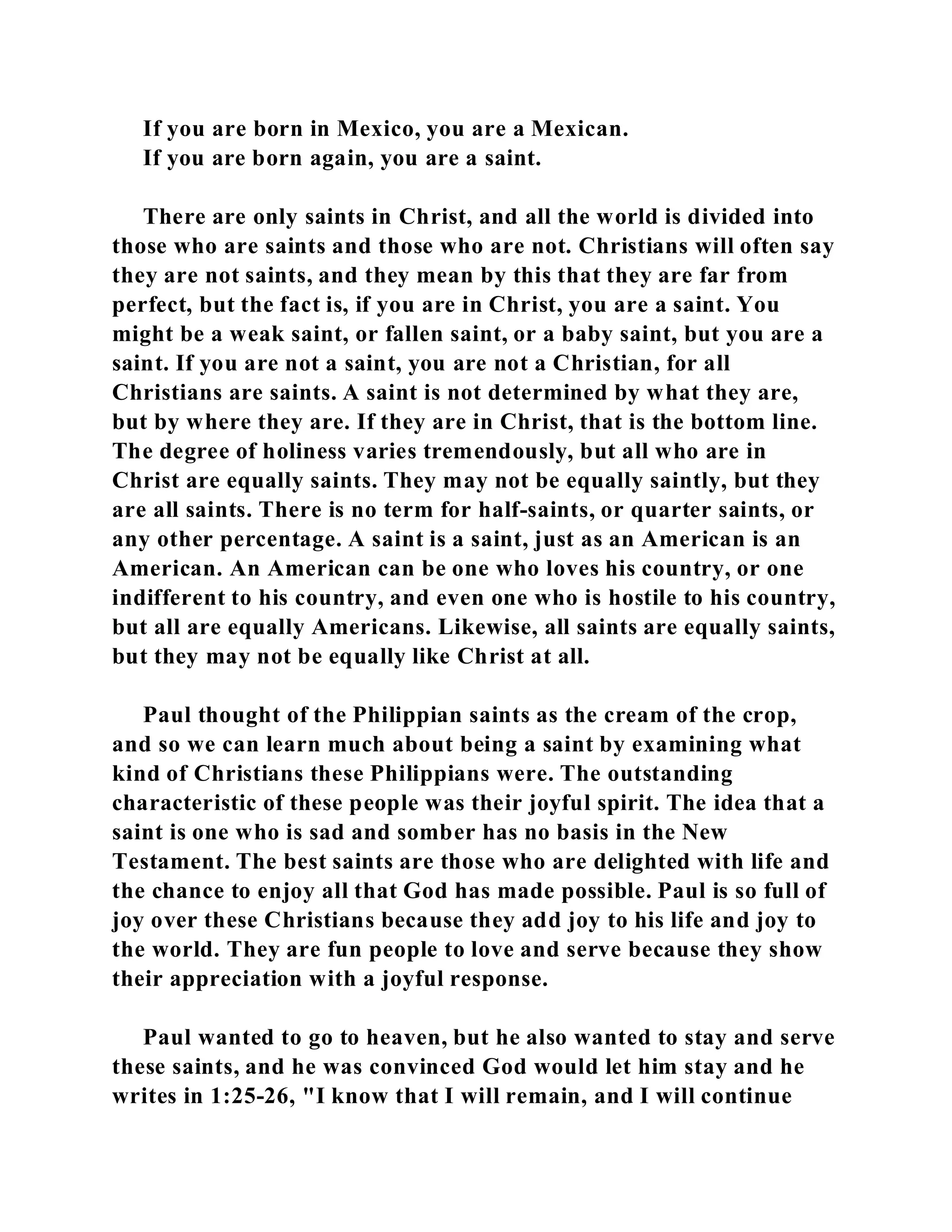 If you are born in Mexico, you are a Mexican. 
If you are born again, you are a saint. 
There are only saints in Christ, and all the world is divided into 
those who are saints and those who are not. Christians will often say 
they are not saints, and they mean by this that they are far from 
perfect, but the fact is, if you are in Christ, you are a saint. You 
might be a weak saint, or fallen saint, or a baby saint, but you are a 
saint. If you are not a saint, you are not a Christian, for all 
Christians are saints. A saint is not determined by what they are, 
but by where they are. If they are in Christ, that is the bottom line. 
The degree of holiness varies tremendously, but all who are in 
Christ are equally saints. They may not be equally saintly, but they 
are all saints. There is no term for half-saints, or quarter saints, or 
any other percentage. A saint is a saint, just as an American is an 
American. An American can be one who loves his country, or one 
indifferent to his country, and even one who is hostile to his country, 
but all are equally Americans. Likewise, all saints are equally saints, 
but they may not be equally like Christ at all. 
Paul thought of the Philippian saints as the cream of the crop, 
and so we can learn much about being a saint by examining what 
kind of Christians these Philippians were. The outstanding 
characteristic of these people was their joyful spirit. The idea that a 
saint is one who is sad and somber has no basis in the New 
Testament. The best saints are those who are delighted with life and 
the chance to enjoy all that God has made possible. Paul is so full of 
joy over these Christians because they add joy to his life and joy to 
the world. They are fun people to love and serve because they show 
their appreciation with a joyful response. 
Paul wanted to go to heaven, but he also wanted to stay and serve 
these saints, and he was convinced God would let him stay and he 
writes in 1:25-26, "I know that I will remain, and I will continue 
 