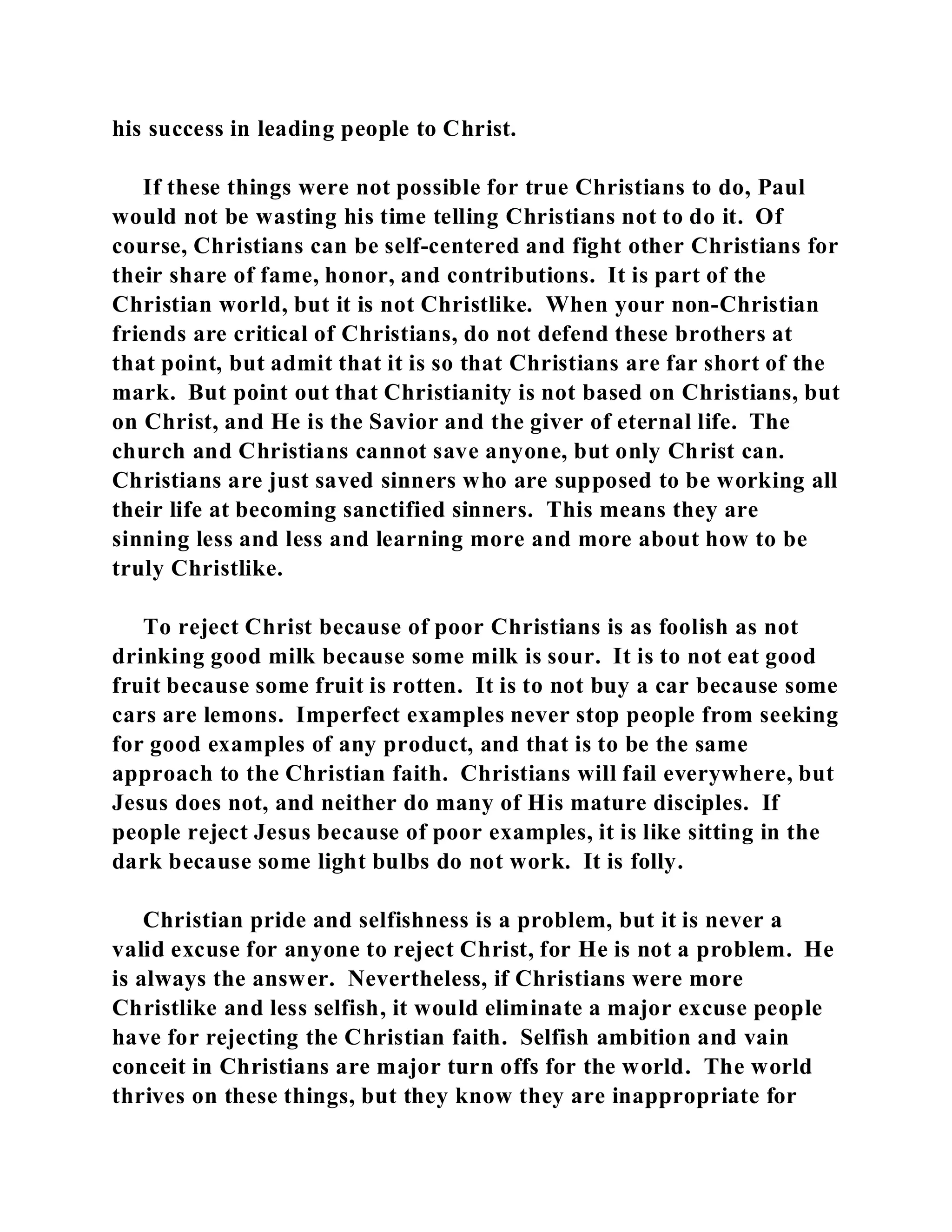 his success in leading people to Christ. 
If these things were not possible for true Christians to do, Paul 
would not be wasting his time telling Christians not to do it. Of 
course, Christians can be self-centered and fight other Christians for 
their share of fame, honor, and contributions. It is part of the 
Christian world, but it is not Christlike. When your non-Christian 
friends are critical of Christians, do not defend these brothers at 
that point, but admit that it is so that Christians are far short of the 
mark. But point out that Christianity is not based on Christians, but 
on Christ, and He is the Savior and the giver of eternal life. The 
church and Christians cannot save anyone, but only Christ can. 
Christians are just saved sinners who are supposed to be working all 
their life at becoming sanctified sinners. This means they are 
sinning less and less and learning more and more about how to be 
truly Christlike. 
To reject Christ because of poor Christians is as foolish as not 
drinking good milk because some milk is sour. It is to not eat good 
fruit because some fruit is rotten. It is to not buy a car because some 
cars are lemons. Imperfect examples never stop people from seeking 
for good examples of any product, and that is to be the same 
approach to the Christian faith. Christians will fail everywhere, but 
Jesus does not, and neither do many of His mature disciples. If 
people reject Jesus because of poor examples, it is like sitting in the 
dark because some light bulbs do not work. It is folly. 
Christian pride and selfishness is a problem, but it is never a 
valid excuse for anyone to reject Christ, for He is not a problem. He 
is always the answer. Nevertheless, if Christians were more 
Christlike and less selfish, it would eliminate a major excuse people 
have for rejecting the Christian faith. Selfish ambition and vain 
conceit in Christians are major turn offs for the world. The world 
thrives on these things, but they know they are inappropriate for 
 