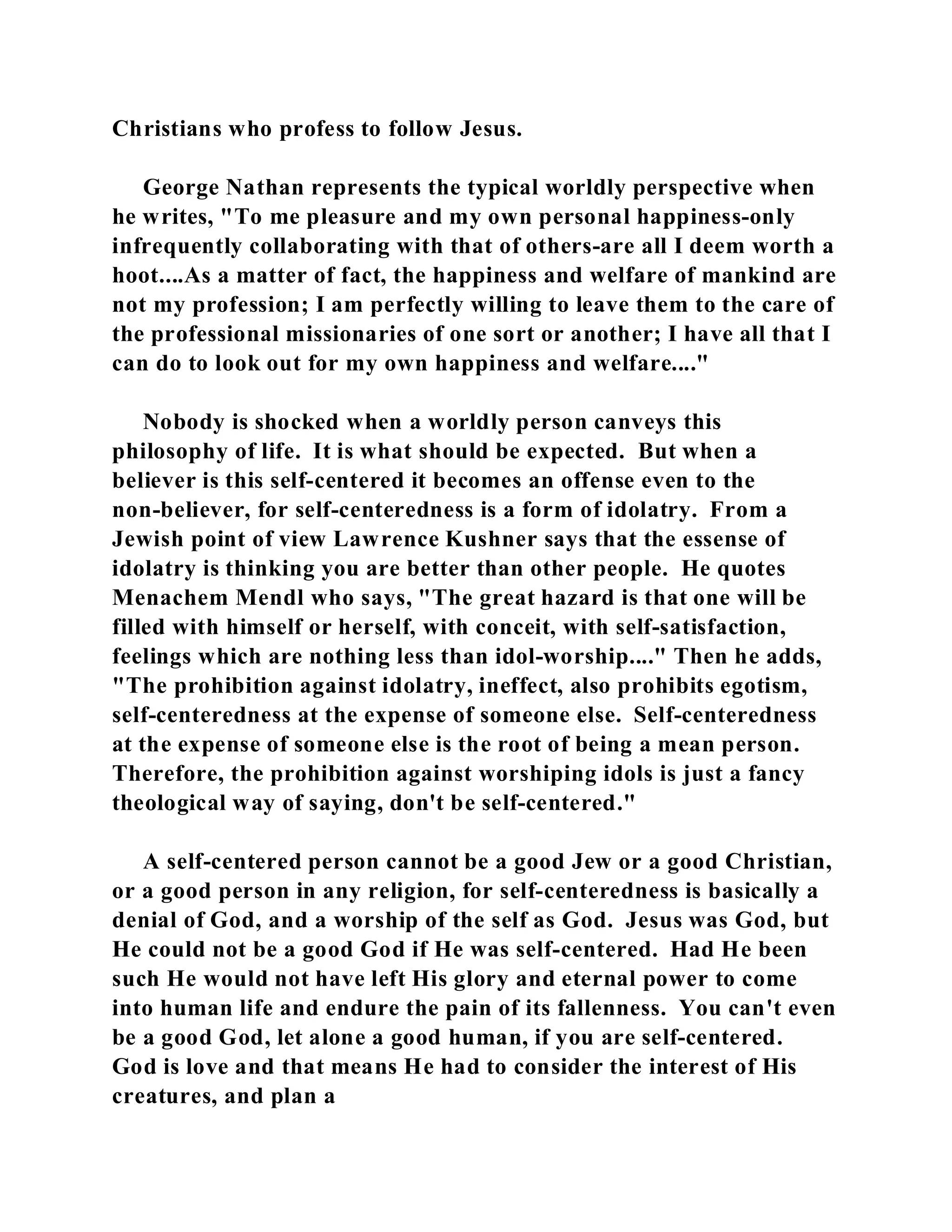 Christians who profess to follow Jesus. 
George Nathan represents the typical worldly perspective when 
he writes, "To me pleasure and my own personal happiness-only 
infrequently collaborating with that of others-are all I deem worth a 
hoot....As a matter of fact, the happiness and welfare of mankind are 
not my profession; I am perfectly willing to leave them to the care of 
the professional missionaries of one sort or another; I have all that I 
can do to look out for my own happiness and welfare...." 
Nobody is shocked when a worldly person canveys this 
philosophy of life. It is what should be expected. But when a 
believer is this self-centered it becomes an offense even to the 
non-believer, for self-centeredness is a form of idolatry. From a 
Jewish point of view Lawrence Kushner says that the essense of 
idolatry is thinking you are better than other people. He quotes 
Menachem Mendl who says, "The great hazard is that one will be 
filled with himself or herself, with conceit, with self-satisfaction, 
feelings which are nothing less than idol-worship...." Then he adds, 
"The prohibition against idolatry, ineffect, also prohibits egotism, 
self-centeredness at the expense of someone else. Self-centeredness 
at the expense of someone else is the root of being a mean person. 
Therefore, the prohibition against worshiping idols is just a fancy 
theological way of saying, don't be self-centered." 
A self-centered person cannot be a good Jew or a good Christian, 
or a good person in any religion, for self-centeredness is basically a 
denial of God, and a worship of the self as God. Jesus was God, but 
He could not be a good God if He was self-centered. Had He been 
such He would not have left His glory and eternal power to come 
into human life and endure the pain of its fallenness. You can't even 
be a good God, let alone a good human, if you are self-centered. 
God is love and that means He had to consider the interest of His 
creatures, and plan a 
 