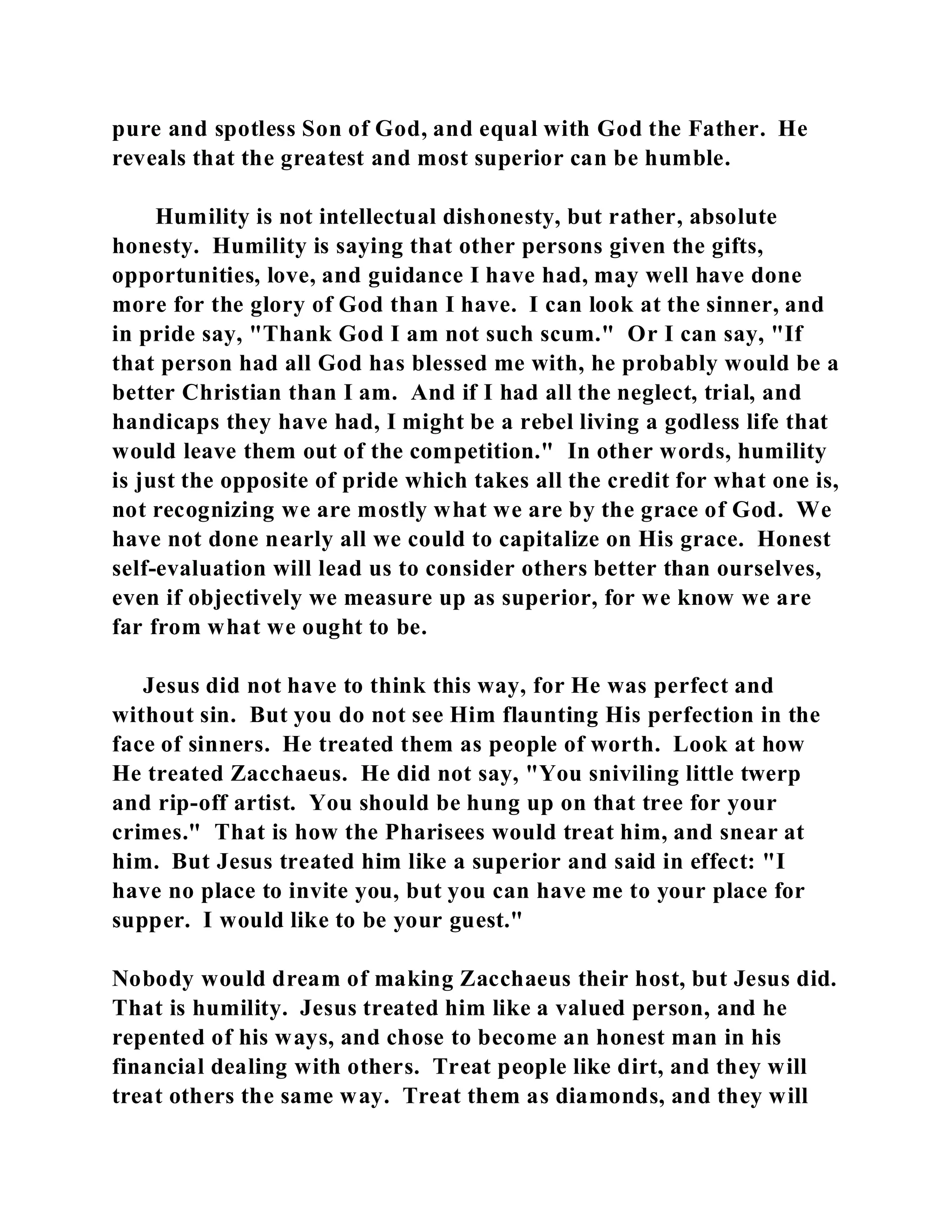 pure and spotless Son of God, and equal with God the Father. He 
reveals that the greatest and most superior can be humble. 
Humility is not intellectual dishonesty, but rather, absolute 
honesty. Humility is saying that other persons given the gifts, 
opportunities, love, and guidance I have had, may well have done 
more for the glory of God than I have. I can look at the sinner, and 
in pride say, "Thank God I am not such scum." Or I can say, "If 
that person had all God has blessed me with, he probably would be a 
better Christian than I am. And if I had all the neglect, trial, and 
handicaps they have had, I might be a rebel living a godless life that 
would leave them out of the competition." In other words, humility 
is just the opposite of pride which takes all the credit for what one is, 
not recognizing we are mostly what we are by the grace of God. We 
have not done nearly all we could to capitalize on His grace. Honest 
self-evaluation will lead us to consider others better than ourselves, 
even if objectively we measure up as superior, for we know we are 
far from what we ought to be. 
Jesus did not have to think this way, for He was perfect and 
without sin. But you do not see Him flaunting His perfection in the 
face of sinners. He treated them as people of worth. Look at how 
He treated Zacchaeus. He did not say, "You sniviling little twerp 
and rip-off artist. You should be hung up on that tree for your 
crimes." That is how the Pharisees would treat him, and snear at 
him. But Jesus treated him like a superior and said in effect: "I 
have no place to invite you, but you can have me to your place for 
supper. I would like to be your guest." 
Nobody would dream of making Zacchaeus their host, but Jesus did. 
That is humility. Jesus treated him like a valued person, and he 
repented of his ways, and chose to become an honest man in his 
financial dealing with others. Treat people like dirt, and they will 
treat others the same way. Treat them as diamonds, and they will 
 