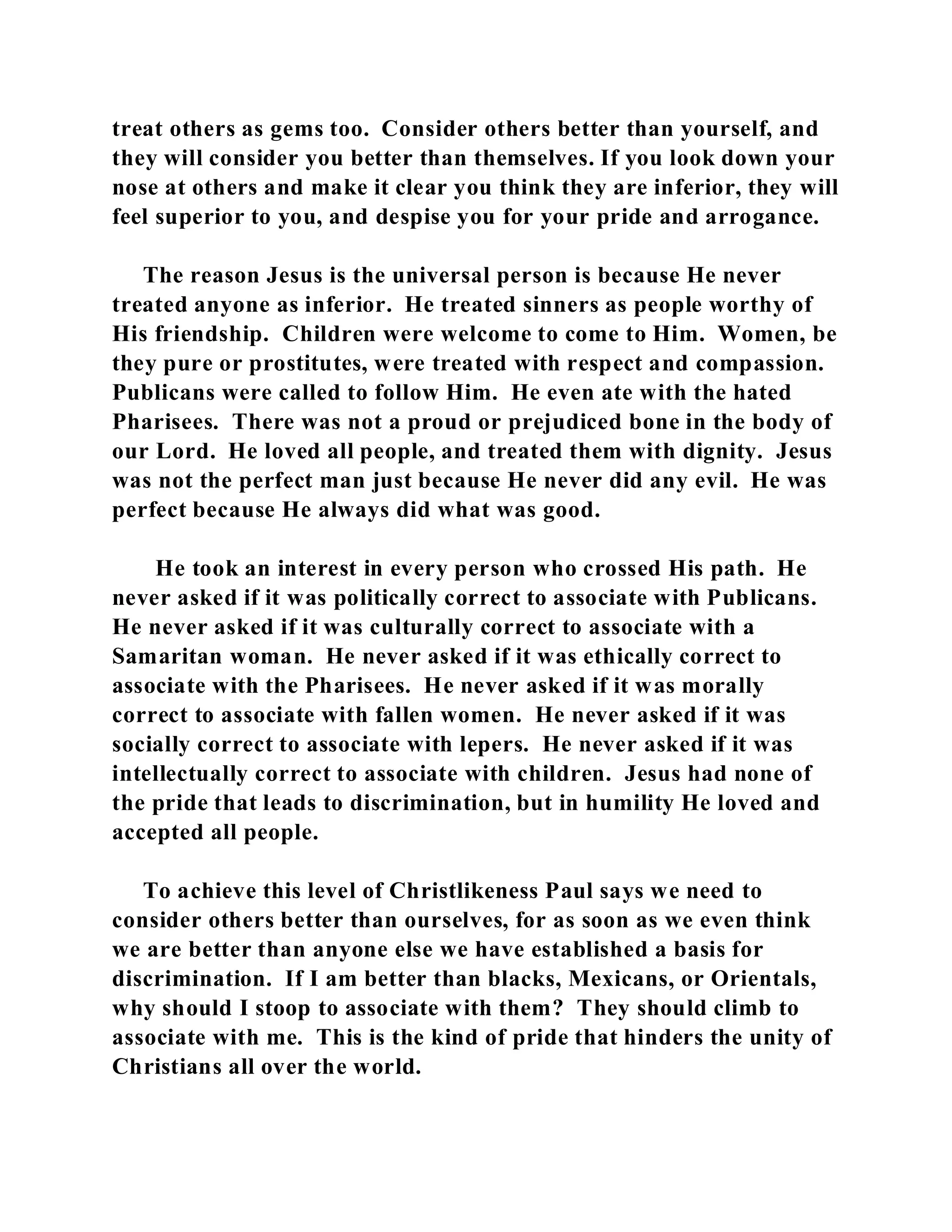treat others as gems too. Consider others better than yourself, and 
they will consider you better than themselves. If you look down your 
nose at others and make it clear you think they are inferior, they will 
feel superior to you, and despise you for your pride and arrogance. 
The reason Jesus is the universal person is because He never 
treated anyone as inferior. He treated sinners as people worthy of 
His friendship. Children were welcome to come to Him. Women, be 
they pure or prostitutes, were treated with respect and compassion. 
Publicans were called to follow Him. He even ate with the hated 
Pharisees. There was not a proud or prejudiced bone in the body of 
our Lord. He loved all people, and treated them with dignity. Jesus 
was not the perfect man just because He never did any evil. He was 
perfect because He always did what was good. 
He took an interest in every person who crossed His path. He 
never asked if it was politically correct to associate with Publicans. 
He never asked if it was culturally correct to associate with a 
Samaritan woman. He never asked if it was ethically correct to 
associate with the Pharisees. He never asked if it was morally 
correct to associate with fallen women. He never asked if it was 
socially correct to associate with lepers. He never asked if it was 
intellectually correct to associate with children. Jesus had none of 
the pride that leads to discrimination, but in humility He loved and 
accepted all people. 
To achieve this level of Christlikeness Paul says we need to 
consider others better than ourselves, for as soon as we even think 
we are better than anyone else we have established a basis for 
discrimination. If I am better than blacks, Mexicans, or Orientals, 
why should I stoop to associate with them? They should climb to 
associate with me. This is the kind of pride that hinders the unity of 
Christians all over the world. 
 