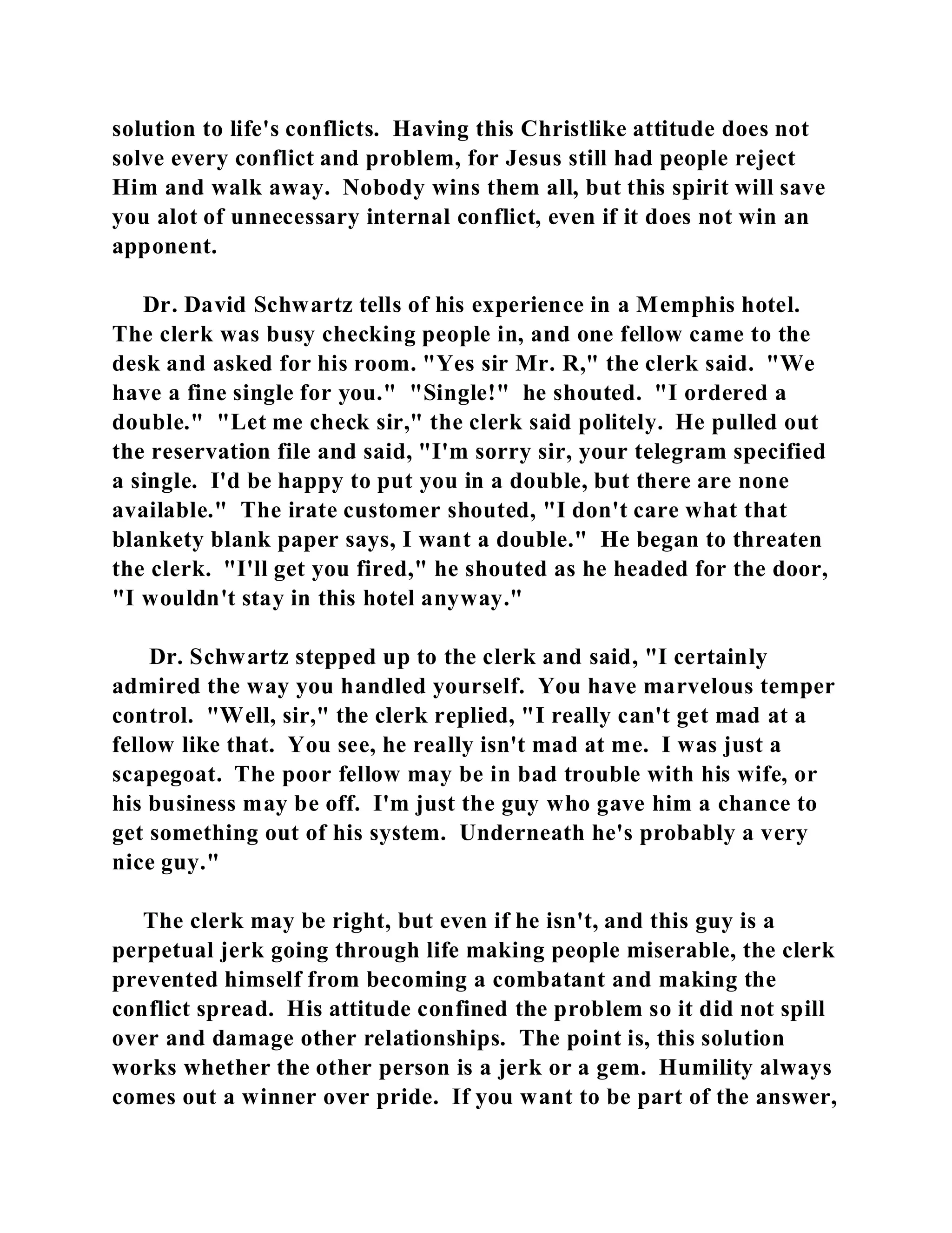 solution to life's conflicts. Having this Christlike attitude does not 
solve every conflict and problem, for Jesus still had people reject 
Him and walk away. Nobody wins them all, but this spirit will save 
you alot of unnecessary internal conflict, even if it does not win an 
apponent. 
Dr. David Schwartz tells of his experience in a Memphis hotel. 
The clerk was busy checking people in, and one fellow came to the 
desk and asked for his room. "Yes sir Mr. R," the clerk said. "We 
have a fine single for you." "Single!" he shouted. "I ordered a 
double." "Let me check sir," the clerk said politely. He pulled out 
the reservation file and said, "I'm sorry sir, your telegram specified 
a single. I'd be happy to put you in a double, but there are none 
available." The irate customer shouted, "I don't care what that 
blankety blank paper says, I want a double." He began to threaten 
the clerk. "I'll get you fired," he shouted as he headed for the door, 
"I wouldn't stay in this hotel anyway." 
Dr. Schwartz stepped up to the clerk and said, "I certainly 
admired the way you handled yourself. You have marvelous temper 
control. "Well, sir," the clerk replied, "I really can't get mad at a 
fellow like that. You see, he really isn't mad at me. I was just a 
scapegoat. The poor fellow may be in bad trouble with his wife, or 
his business may be off. I'm just the guy who gave him a chance to 
get something out of his system. Underneath he's probably a very 
nice guy." 
The clerk may be right, but even if he isn't, and this guy is a 
perpetual jerk going through life making people miserable, the clerk 
prevented himself from becoming a combatant and making the 
conflict spread. His attitude confined the problem so it did not spill 
over and damage other relationships. The point is, this solution 
works whether the other person is a jerk or a gem. Humility always 
comes out a winner over pride. If you want to be part of the answer, 
 