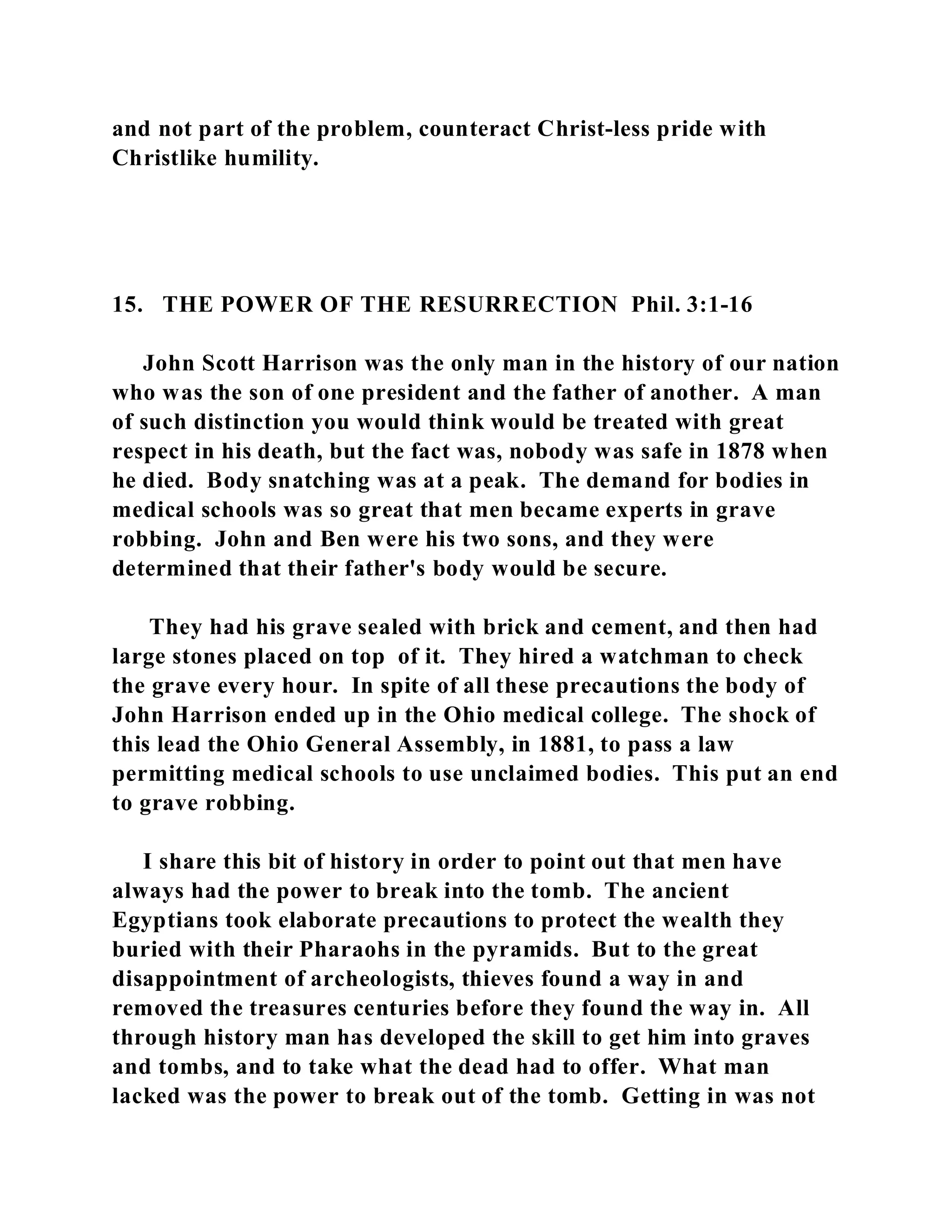 and not part of the problem, counteract Christ-less pride with 
Christlike humility. 
15. THE POWER OF THE RESURRECTION Phil. 3:1-16 
John Scott Harrison was the only man in the history of our nation 
who was the son of one president and the father of another. A man 
of such distinction you would think would be treated with great 
respect in his death, but the fact was, nobody was safe in 1878 when 
he died. Body snatching was at a peak. The demand for bodies in 
medical schools was so great that men became experts in grave 
robbing. John and Ben were his two sons, and they were 
determined that their father's body would be secure. 
They had his grave sealed with brick and cement, and then had 
large stones placed on top of it. They hired a watchman to check 
the grave every hour. In spite of all these precautions the body of 
John Harrison ended up in the Ohio medical college. The shock of 
this lead the Ohio General Assembly, in 1881, to pass a law 
permitting medical schools to use unclaimed bodies. This put an end 
to grave robbing. 
I share this bit of history in order to point out that men have 
always had the power to break into the tomb. The ancient 
Egyptians took elaborate precautions to protect the wealth they 
buried with their Pharaohs in the pyramids. But to the great 
disappointment of archeologists, thieves found a way in and 
removed the treasures centuries before they found the way in. All 
through history man has developed the skill to get him into graves 
and tombs, and to take what the dead had to offer. What man 
lacked was the power to break out of the tomb. Getting in was not 
 