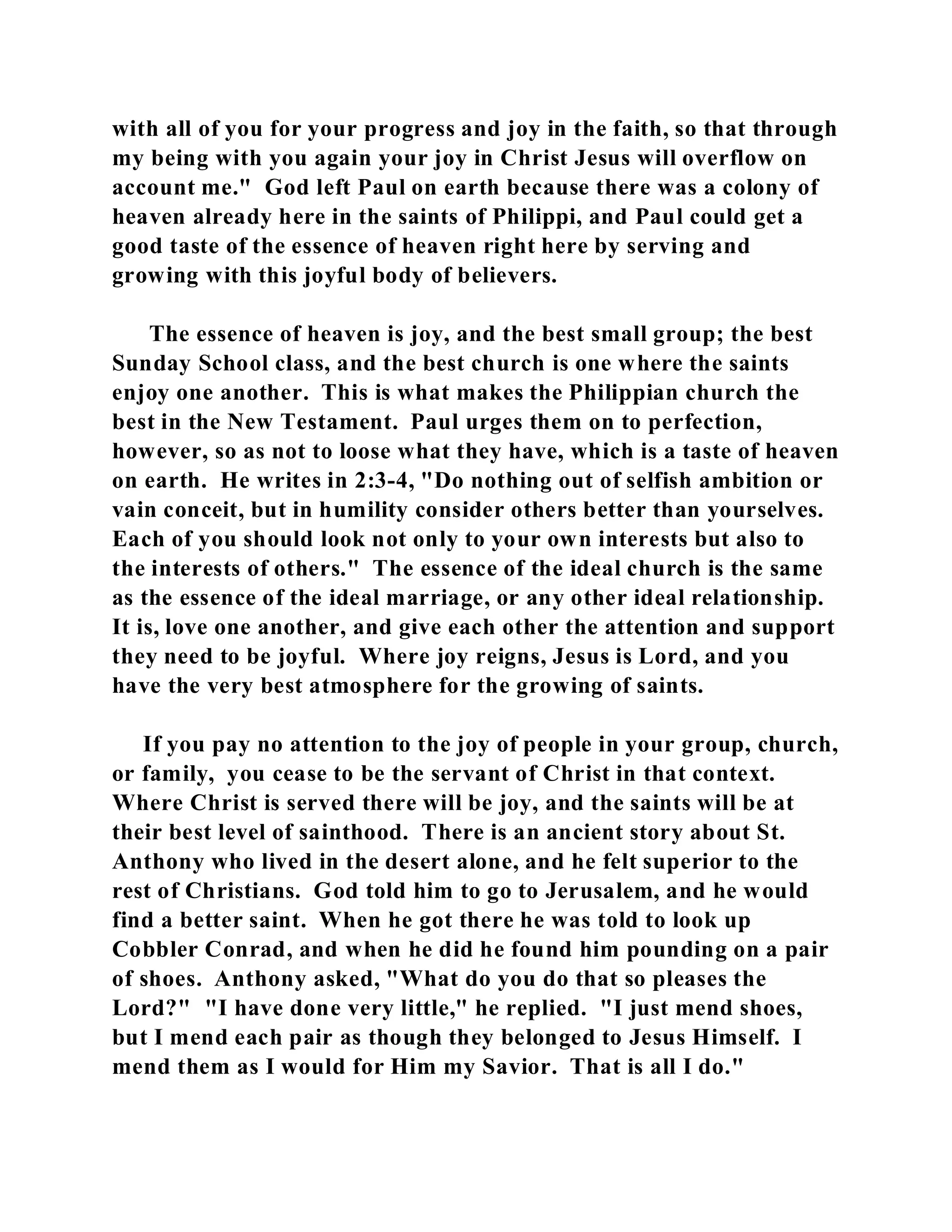 with all of you for your progress and joy in the faith, so that through 
my being with you again your joy in Christ Jesus will overflow on 
account me." God left Paul on earth because there was a colony of 
heaven already here in the saints of Philippi, and Paul could get a 
good taste of the essence of heaven right here by serving and 
growing with this joyful body of believers. 
The essence of heaven is joy, and the best small group; the best 
Sunday School class, and the best church is one where the saints 
enjoy one another. This is what makes the Philippian church the 
best in the New Testament. Paul urges them on to perfection, 
however, so as not to loose what they have, which is a taste of heaven 
on earth. He writes in 2:3-4, "Do nothing out of selfish ambition or 
vain conceit, but in humility consider others better than yourselves. 
Each of you should look not only to your own interests but also to 
the interests of others." The essence of the ideal church is the same 
as the essence of the ideal marriage, or any other ideal relationship. 
It is, love one another, and give each other the attention and support 
they need to be joyful. Where joy reigns, Jesus is Lord, and you 
have the very best atmosphere for the growing of saints. 
If you pay no attention to the joy of people in your group, church, 
or family, you cease to be the servant of Christ in that context. 
Where Christ is served there will be joy, and the saints will be at 
their best level of sainthood. There is an ancient story about St. 
Anthony who lived in the desert alone, and he felt superior to the 
rest of Christians. God told him to go to Jerusalem, and he would 
find a better saint. When he got there he was told to look up 
Cobbler Conrad, and when he did he found him pounding on a pair 
of shoes. Anthony asked, "What do you do that so pleases the 
Lord?" "I have done very little," he replied. "I just mend shoes, 
but I mend each pair as though they belonged to Jesus Himself. I 
mend them as I would for Him my Savior. That is all I do." 
 