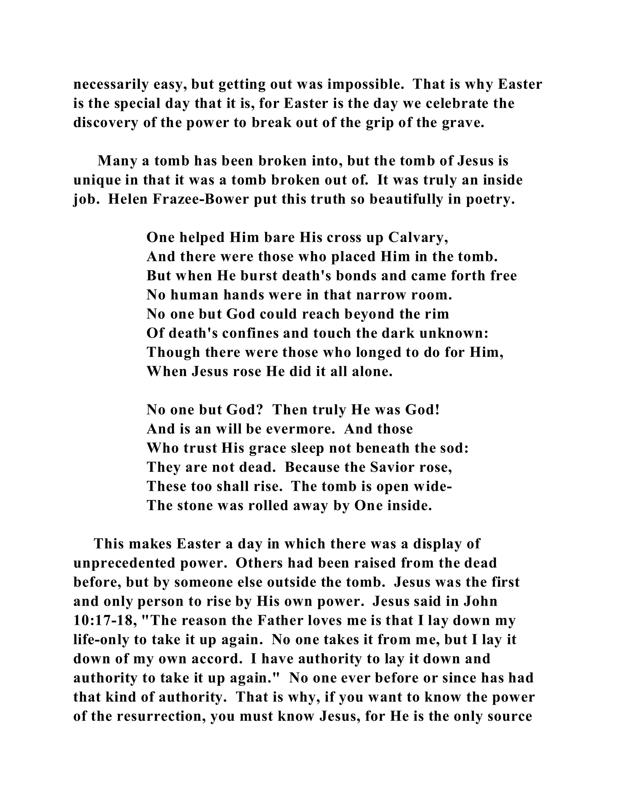 necessarily easy, but getting out was impossible. That is why Easter 
is the special day that it is, for Easter is the day we celebrate the 
discovery of the power to break out of the grip of the grave. 
Many a tomb has been broken into, but the tomb of Jesus is 
unique in that it was a tomb broken out of. It was truly an inside 
job. Helen Frazee-Bower put this truth so beautifully in poetry. 
One helped Him bare His cross up Calvary, 
And there were those who placed Him in the tomb. 
But when He burst death's bonds and came forth free 
No human hands were in that narrow room. 
No one but God could reach beyond the rim 
Of death's confines and touch the dark unknown: 
Though there were those who longed to do for Him, 
When Jesus rose He did it all alone. 
No one but God? Then truly He was God! 
And is an will be evermore. And those 
Who trust His grace sleep not beneath the sod: 
They are not dead. Because the Savior rose, 
These too shall rise. The tomb is open wide- 
The stone was rolled away by One inside. 
This makes Easter a day in which there was a display of 
unprecedented power. Others had been raised from the dead 
before, but by someone else outside the tomb. Jesus was the first 
and only person to rise by His own power. Jesus said in John 
10:17-18, "The reason the Father loves me is that I lay down my 
life-only to take it up again. No one takes it from me, but I lay it 
down of my own accord. I have authority to lay it down and 
authority to take it up again." No one ever before or since has had 
that kind of authority. That is why, if you want to know the power 
of the resurrection, you must know Jesus, for He is the only source 
 