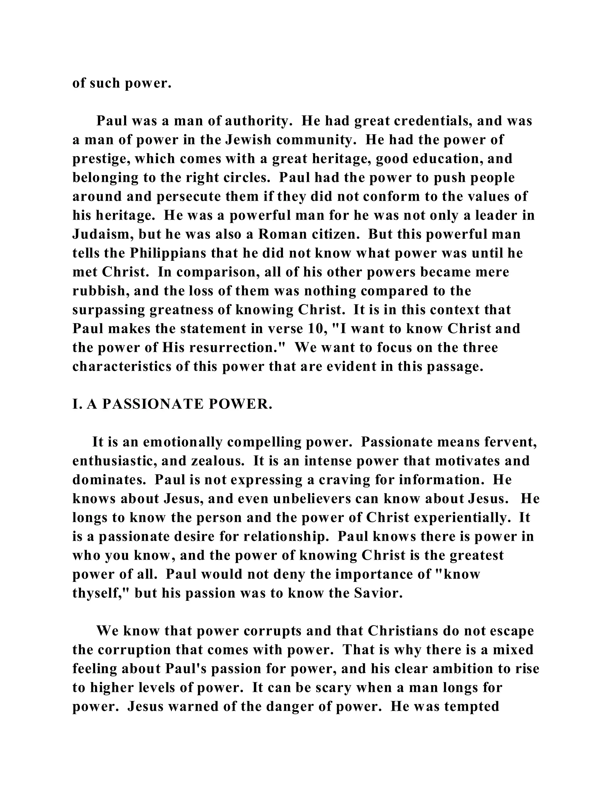 of such power. 
Paul was a man of authority. He had great credentials, and was 
a man of power in the Jewish community. He had the power of 
prestige, which comes with a great heritage, good education, and 
belonging to the right circles. Paul had the power to push people 
around and persecute them if they did not conform to the values of 
his heritage. He was a powerful man for he was not only a leader in 
Judaism, but he was also a Roman citizen. But this powerful man 
tells the Philippians that he did not know what power was until he 
met Christ. In comparison, all of his other powers became mere 
rubbish, and the loss of them was nothing compared to the 
surpassing greatness of knowing Christ. It is in this context that 
Paul makes the statement in verse 10, "I want to know Christ and 
the power of His resurrection." We want to focus on the three 
characteristics of this power that are evident in this passage. 
I. A PASSIONATE POWER. 
It is an emotionally compelling power. Passionate means fervent, 
enthusiastic, and zealous. It is an intense power that motivates and 
dominates. Paul is not expressing a craving for information. He 
knows about Jesus, and even unbelievers can know about Jesus. He 
longs to know the person and the power of Christ experientially. It 
is a passionate desire for relationship. Paul knows there is power in 
who you know, and the power of knowing Christ is the greatest 
power of all. Paul would not deny the importance of "know 
thyself," but his passion was to know the Savior. 
We know that power corrupts and that Christians do not escape 
the corruption that comes with power. That is why there is a mixed 
feeling about Paul's passion for power, and his clear ambition to rise 
to higher levels of power. It can be scary when a man longs for 
power. Jesus warned of the danger of power. He was tempted 
 