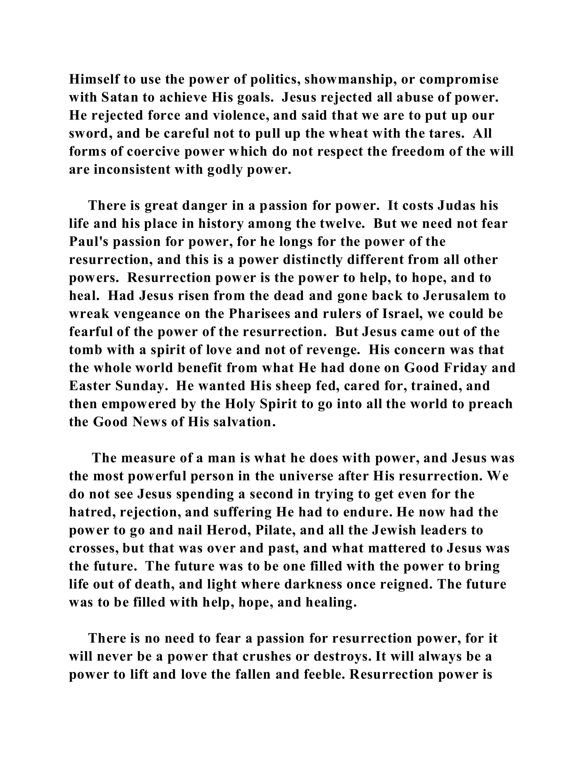 Himself to use the power of politics, showmanship, or compromise 
with Satan to achieve His goals. Jesus rejected all abuse of power. 
He rejected force and violence, and said that we are to put up our 
sword, and be careful not to pull up the wheat with the tares. All 
forms of coercive power which do not respect the freedom of the will 
are inconsistent with godly power. 
There is great danger in a passion for power. It costs Judas his 
life and his place in history among the twelve. But we need not fear 
Paul's passion for power, for he longs for the power of the 
resurrection, and this is a power distinctly different from all other 
powers. Resurrection power is the power to help, to hope, and to 
heal. Had Jesus risen from the dead and gone back to Jerusalem to 
wreak vengeance on the Pharisees and rulers of Israel, we could be 
fearful of the power of the resurrection. But Jesus came out of the 
tomb with a spirit of love and not of revenge. His concern was that 
the whole world benefit from what He had done on Good Friday and 
Easter Sunday. He wanted His sheep fed, cared for, trained, and 
then empowered by the Holy Spirit to go into all the world to preach 
the Good News of His salvation. 
The measure of a man is what he does with power, and Jesus was 
the most powerful person in the universe after His resurrection. We 
do not see Jesus spending a second in trying to get even for the 
hatred, rejection, and suffering He had to endure. He now had the 
power to go and nail Herod, Pilate, and all the Jewish leaders to 
crosses, but that was over and past, and what mattered to Jesus was 
the future. The future was to be one filled with the power to bring 
life out of death, and light where darkness once reigned. The future 
was to be filled with help, hope, and healing. 
There is no need to fear a passion for resurrection power, for it 
will never be a power that crushes or destroys. It will always be a 
power to lift and love the fallen and feeble. Resurrection power is 
 