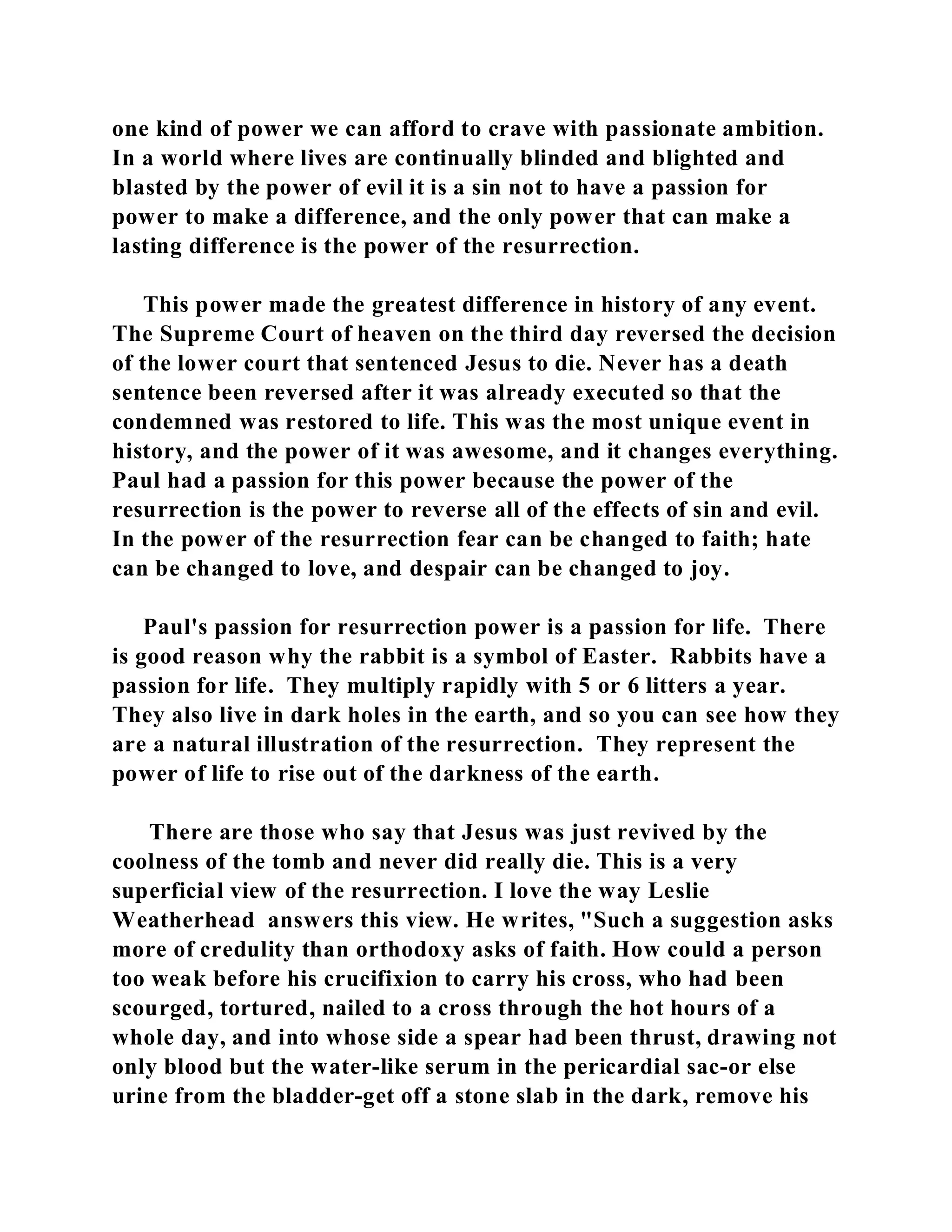 one kind of power we can afford to crave with passionate ambition. 
In a world where lives are continually blinded and blighted and 
blasted by the power of evil it is a sin not to have a passion for 
power to make a difference, and the only power that can make a 
lasting difference is the power of the resurrection. 
This power made the greatest difference in history of any event. 
The Supreme Court of heaven on the third day reversed the decision 
of the lower court that sentenced Jesus to die. Never has a death 
sentence been reversed after it was already executed so that the 
condemned was restored to life. This was the most unique event in 
history, and the power of it was awesome, and it changes everything. 
Paul had a passion for this power because the power of the 
resurrection is the power to reverse all of the effects of sin and evil. 
In the power of the resurrection fear can be changed to faith; hate 
can be changed to love, and despair can be changed to joy. 
Paul's passion for resurrection power is a passion for life. There 
is good reason why the rabbit is a symbol of Easter. Rabbits have a 
passion for life. They multiply rapidly with 5 or 6 litters a year. 
They also live in dark holes in the earth, and so you can see how they 
are a natural illustration of the resurrection. They represent the 
power of life to rise out of the darkness of the earth. 
There are those who say that Jesus was just revived by the 
coolness of the tomb and never did really die. This is a very 
superficial view of the resurrection. I love the way Leslie 
Weatherhead answers this view. He writes, "Such a suggestion asks 
more of credulity than orthodoxy asks of faith. How could a person 
too weak before his crucifixion to carry his cross, who had been 
scourged, tortured, nailed to a cross through the hot hours of a 
whole day, and into whose side a spear had been thrust, drawing not 
only blood but the water-like serum in the pericardial sac-or else 
urine from the bladder-get off a stone slab in the dark, remove his 
 