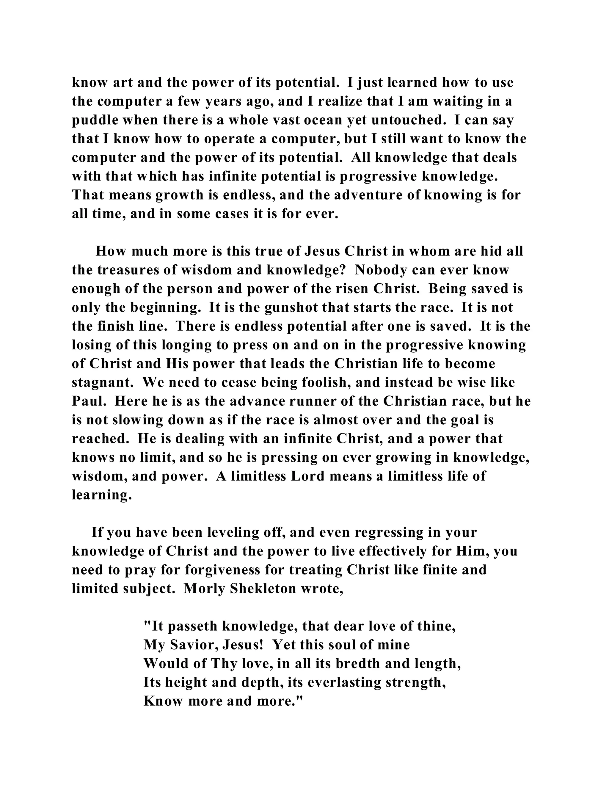 know art and the power of its potential. I just learned how to use 
the computer a few years ago, and I realize that I am waiting in a 
puddle when there is a whole vast ocean yet untouched. I can say 
that I know how to operate a computer, but I still want to know the 
computer and the power of its potential. All knowledge that deals 
with that which has infinite potential is progressive knowledge. 
That means growth is endless, and the adventure of knowing is for 
all time, and in some cases it is for ever. 
How much more is this true of Jesus Christ in whom are hid all 
the treasures of wisdom and knowledge? Nobody can ever know 
enough of the person and power of the risen Christ. Being saved is 
only the beginning. It is the gunshot that starts the race. It is not 
the finish line. There is endless potential after one is saved. It is the 
losing of this longing to press on and on in the progressive knowing 
of Christ and His power that leads the Christian life to become 
stagnant. We need to cease being foolish, and instead be wise like 
Paul. Here he is as the advance runner of the Christian race, but he 
is not slowing down as if the race is almost over and the goal is 
reached. He is dealing with an infinite Christ, and a power that 
knows no limit, and so he is pressing on ever growing in knowledge, 
wisdom, and power. A limitless Lord means a limitless life of 
learning. 
If you have been leveling off, and even regressing in your 
knowledge of Christ and the power to live effectively for Him, you 
need to pray for forgiveness for treating Christ like finite and 
limited subject. Morly Shekleton wrote, 
"It passeth knowledge, that dear love of thine, 
My Savior, Jesus! Yet this soul of mine 
Would of Thy love, in all its bredth and length, 
Its height and depth, its everlasting strength, 
Know more and more." 
 