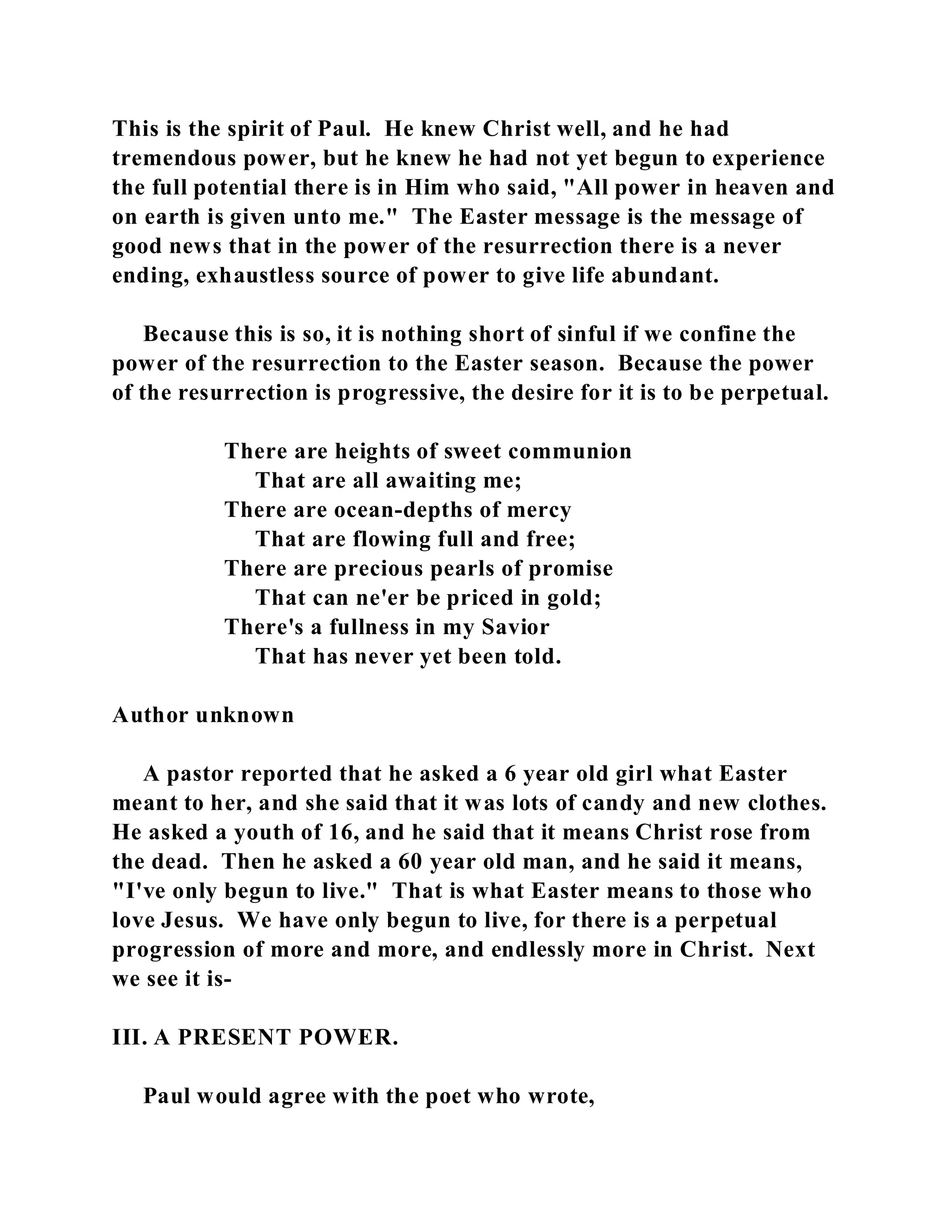 This is the spirit of Paul. He knew Christ well, and he had 
tremendous power, but he knew he had not yet begun to experience 
the full potential there is in Him who said, "All power in heaven and 
on earth is given unto me." The Easter message is the message of 
good news that in the power of the resurrection there is a never 
ending, exhaustless source of power to give life abundant. 
Because this is so, it is nothing short of sinful if we confine the 
power of the resurrection to the Easter season. Because the power 
of the resurrection is progressive, the desire for it is to be perpetual. 
There are heights of sweet communion 
That are all awaiting me; 
There are ocean-depths of mercy 
That are flowing full and free; 
There are precious pearls of promise 
That can ne'er be priced in gold; 
There's a fullness in my Savior 
That has never yet been told. 
Author unknown 
A pastor reported that he asked a 6 year old girl what Easter 
meant to her, and she said that it was lots of candy and new clothes. 
He asked a youth of 16, and he said that it means Christ rose from 
the dead. Then he asked a 60 year old man, and he said it means, 
"I've only begun to live." That is what Easter means to those who 
love Jesus. We have only begun to live, for there is a perpetual 
progression of more and more, and endlessly more in Christ. Next 
we see it is- 
III. A PRESENT POWER. 
Paul would agree with the poet who wrote, 
 