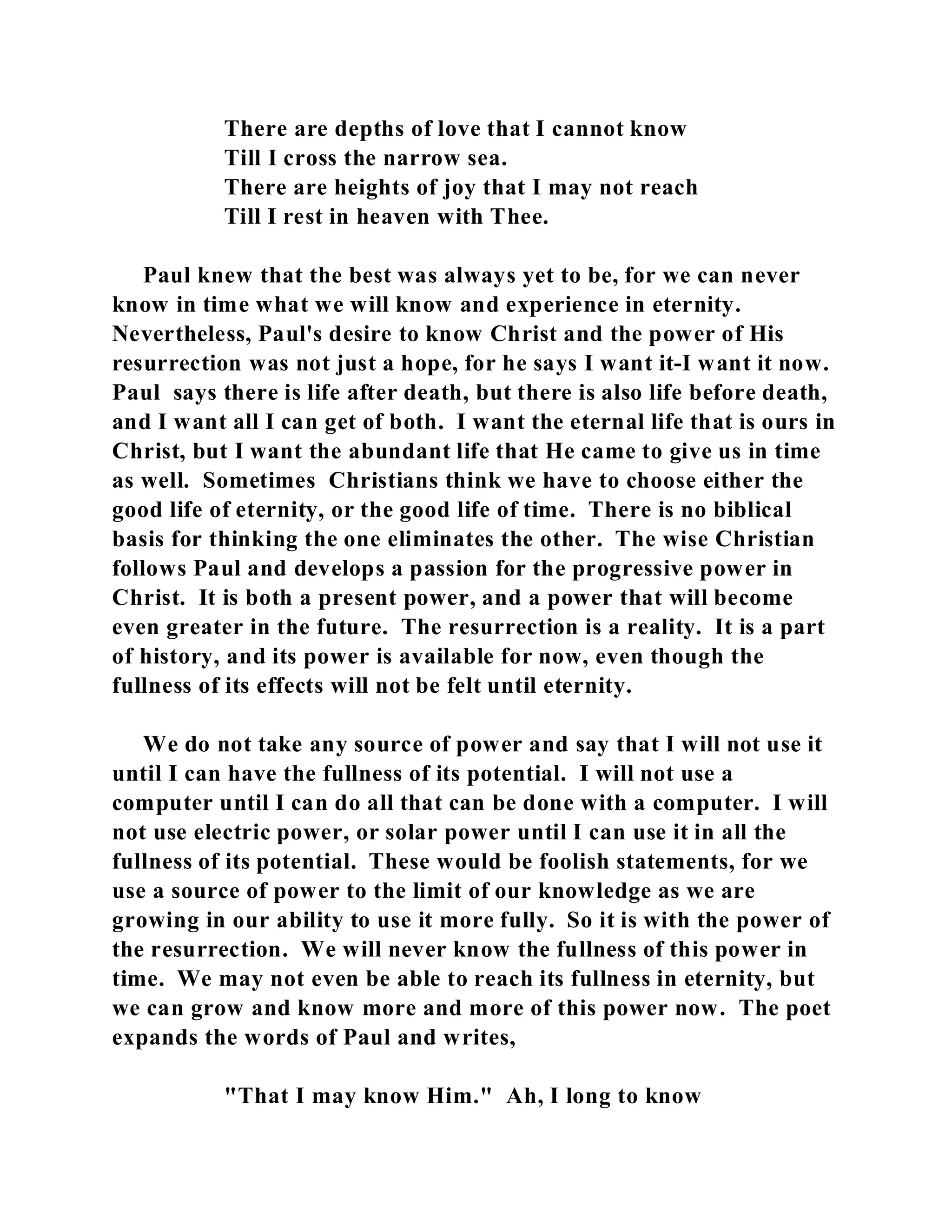 There are depths of love that I cannot know 
Till I cross the narrow sea. 
There are heights of joy that I may not reach 
Till I rest in heaven with Thee. 
Paul knew that the best was always yet to be, for we can never 
know in time what we will know and experience in eternity. 
Nevertheless, Paul's desire to know Christ and the power of His 
resurrection was not just a hope, for he says I want it-I want it now. 
Paul says there is life after death, but there is also life before death, 
and I want all I can get of both. I want the eternal life that is ours in 
Christ, but I want the abundant life that He came to give us in time 
as well. Sometimes Christians think we have to choose either the 
good life of eternity, or the good life of time. There is no biblical 
basis for thinking the one eliminates the other. The wise Christian 
follows Paul and develops a passion for the progressive power in 
Christ. It is both a present power, and a power that will become 
even greater in the future. The resurrection is a reality. It is a part 
of history, and its power is available for now, even though the 
fullness of its effects will not be felt until eternity. 
We do not take any source of power and say that I will not use it 
until I can have the fullness of its potential. I will not use a 
computer until I can do all that can be done with a computer. I will 
not use electric power, or solar power until I can use it in all the 
fullness of its potential. These would be foolish statements, for we 
use a source of power to the limit of our knowledge as we are 
growing in our ability to use it more fully. So it is with the power of 
the resurrection. We will never know the fullness of this power in 
time. We may not even be able to reach its fullness in eternity, but 
we can grow and know more and more of this power now. The poet 
expands the words of Paul and writes, 
"That I may know Him." Ah, I long to know 
 