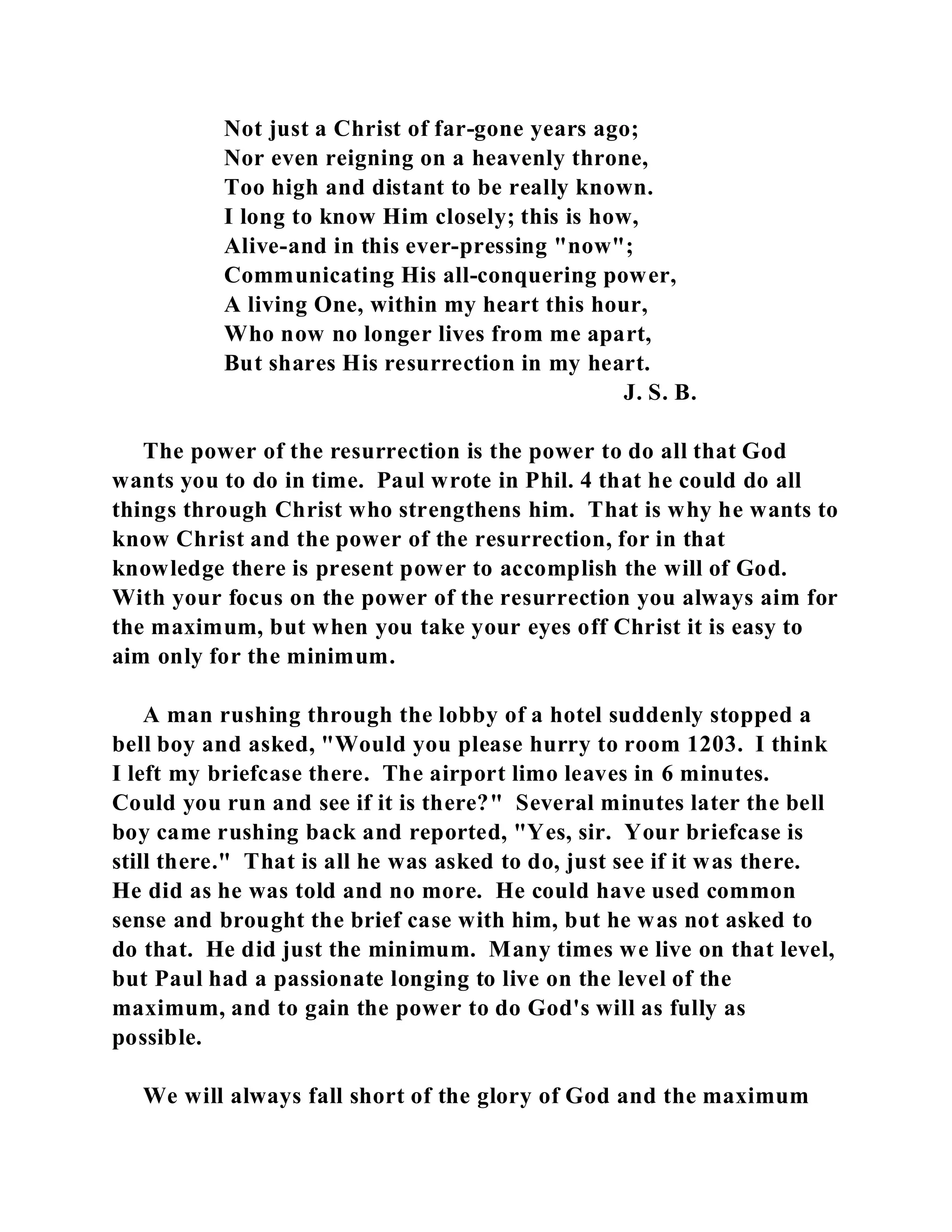 Not just a Christ of far-gone years ago; 
Nor even reigning on a heavenly throne, 
Too high and distant to be really known. 
I long to know Him closely; this is how, 
Alive-and in this ever-pressing "now"; 
Communicating His all-conquering power, 
A living One, within my heart this hour, 
Who now no longer lives from me apart, 
But shares His resurrection in my heart. 
J. S. B. 
The power of the resurrection is the power to do all that God 
wants you to do in time. Paul wrote in Phil. 4 that he could do all 
things through Christ who strengthens him. That is why he wants to 
know Christ and the power of the resurrection, for in that 
knowledge there is present power to accomplish the will of God. 
With your focus on the power of the resurrection you always aim for 
the maximum, but when you take your eyes off Christ it is easy to 
aim only for the minimum. 
A man rushing through the lobby of a hotel suddenly stopped a 
bell boy and asked, "Would you please hurry to room 1203. I think 
I left my briefcase there. The airport limo leaves in 6 minutes. 
Could you run and see if it is there?" Several minutes later the bell 
boy came rushing back and reported, "Yes, sir. Your briefcase is 
still there." That is all he was asked to do, just see if it was there. 
He did as he was told and no more. He could have used common 
sense and brought the brief case with him, but he was not asked to 
do that. He did just the minimum. Many times we live on that level, 
but Paul had a passionate longing to live on the level of the 
maximum, and to gain the power to do God's will as fully as 
possible. 
We will always fall short of the glory of God and the maximum 
 