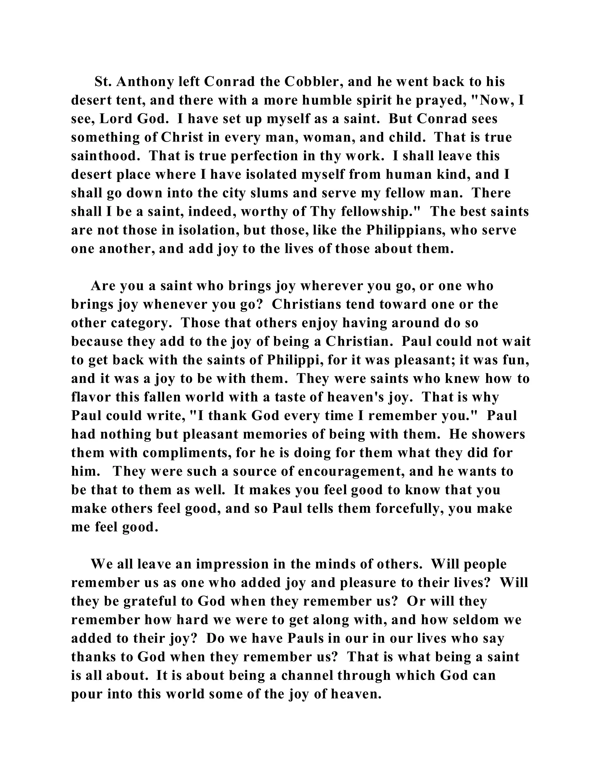 St. Anthony left Conrad the Cobbler, and he went back to his 
desert tent, and there with a more humble spirit he prayed, "Now, I 
see, Lord God. I have set up myself as a saint. But Conrad sees 
something of Christ in every man, woman, and child. That is true 
sainthood. That is true perfection in thy work. I shall leave this 
desert place where I have isolated myself from human kind, and I 
shall go down into the city slums and serve my fellow man. There 
shall I be a saint, indeed, worthy of Thy fellowship." The best saints 
are not those in isolation, but those, like the Philippians, who serve 
one another, and add joy to the lives of those about them. 
Are you a saint who brings joy wherever you go, or one who 
brings joy whenever you go? Christians tend toward one or the 
other category. Those that others enjoy having around do so 
because they add to the joy of being a Christian. Paul could not wait 
to get back with the saints of Philippi, for it was pleasant; it was fun, 
and it was a joy to be with them. They were saints who knew how to 
flavor this fallen world with a taste of heaven's joy. That is why 
Paul could write, "I thank God every time I remember you." Paul 
had nothing but pleasant memories of being with them. He showers 
them with compliments, for he is doing for them what they did for 
him. They were such a source of encouragement, and he wants to 
be that to them as well. It makes you feel good to know that you 
make others feel good, and so Paul tells them forcefully, you make 
me feel good. 
We all leave an impression in the minds of others. Will people 
remember us as one who added joy and pleasure to their lives? Will 
they be grateful to God when they remember us? Or will they 
remember how hard we were to get along with, and how seldom we 
added to their joy? Do we have Pauls in our in our lives who say 
thanks to God when they remember us? That is what being a saint 
is all about. It is about being a channel through which God can 
pour into this world some of the joy of heaven. 
 
