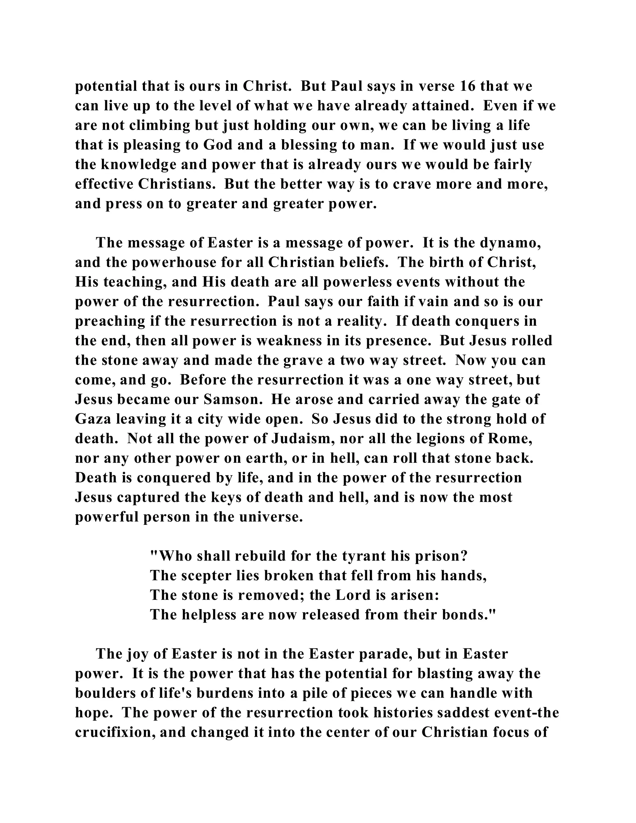 potential that is ours in Christ. But Paul says in verse 16 that we 
can live up to the level of what we have already attained. Even if we 
are not climbing but just holding our own, we can be living a life 
that is pleasing to God and a blessing to man. If we would just use 
the knowledge and power that is already ours we would be fairly 
effective Christians. But the better way is to crave more and more, 
and press on to greater and greater power. 
The message of Easter is a message of power. It is the dynamo, 
and the powerhouse for all Christian beliefs. The birth of Christ, 
His teaching, and His death are all powerless events without the 
power of the resurrection. Paul says our faith if vain and so is our 
preaching if the resurrection is not a reality. If death conquers in 
the end, then all power is weakness in its presence. But Jesus rolled 
the stone away and made the grave a two way street. Now you can 
come, and go. Before the resurrection it was a one way street, but 
Jesus became our Samson. He arose and carried away the gate of 
Gaza leaving it a city wide open. So Jesus did to the strong hold of 
death. Not all the power of Judaism, nor all the legions of Rome, 
nor any other power on earth, or in hell, can roll that stone back. 
Death is conquered by life, and in the power of the resurrection 
Jesus captured the keys of death and hell, and is now the most 
powerful person in the universe. 
"Who shall rebuild for the tyrant his prison? 
The scepter lies broken that fell from his hands, 
The stone is removed; the Lord is arisen: 
The helpless are now released from their bonds." 
The joy of Easter is not in the Easter parade, but in Easter 
power. It is the power that has the potential for blasting away the 
boulders of life's burdens into a pile of pieces we can handle with 
hope. The power of the resurrection took histories saddest event-the 
crucifixion, and changed it into the center of our Christian focus of 
 