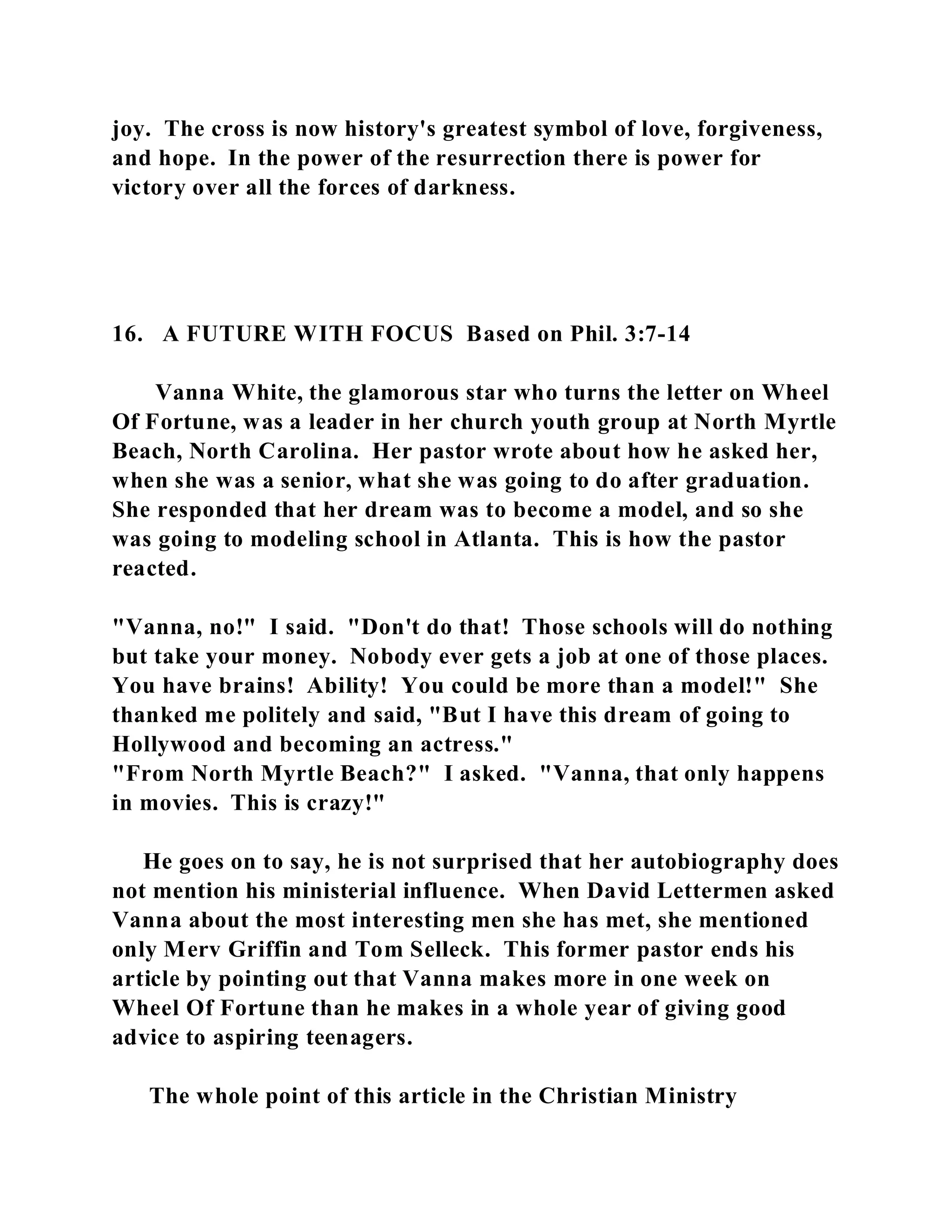 joy. The cross is now history's greatest symbol of love, forgiveness, 
and hope. In the power of the resurrection there is power for 
victory over all the forces of darkness. 
16. A FUTURE WITH FOCUS Based on Phil. 3:7-14 
Vanna White, the glamorous star who turns the letter on Wheel 
Of Fortune, was a leader in her church youth group at North Myrtle 
Beach, North Carolina. Her pastor wrote about how he asked her, 
when she was a senior, what she was going to do after graduation. 
She responded that her dream was to become a model, and so she 
was going to modeling school in Atlanta. This is how the pastor 
reacted. 
"Vanna, no!" I said. "Don't do that! Those schools will do nothing 
but take your money. Nobody ever gets a job at one of those places. 
You have brains! Ability! You could be more than a model!" She 
thanked me politely and said, "But I have this dream of going to 
Hollywood and becoming an actress." 
"From North Myrtle Beach?" I asked. "Vanna, that only happens 
in movies. This is crazy!" 
He goes on to say, he is not surprised that her autobiography does 
not mention his ministerial influence. When David Lettermen asked 
Vanna about the most interesting men she has met, she mentioned 
only Merv Griffin and Tom Selleck. This former pastor ends his 
article by pointing out that Vanna makes more in one week on 
Wheel Of Fortune than he makes in a whole year of giving good 
advice to aspiring teenagers. 
The whole point of this article in the Christian Ministry 
 