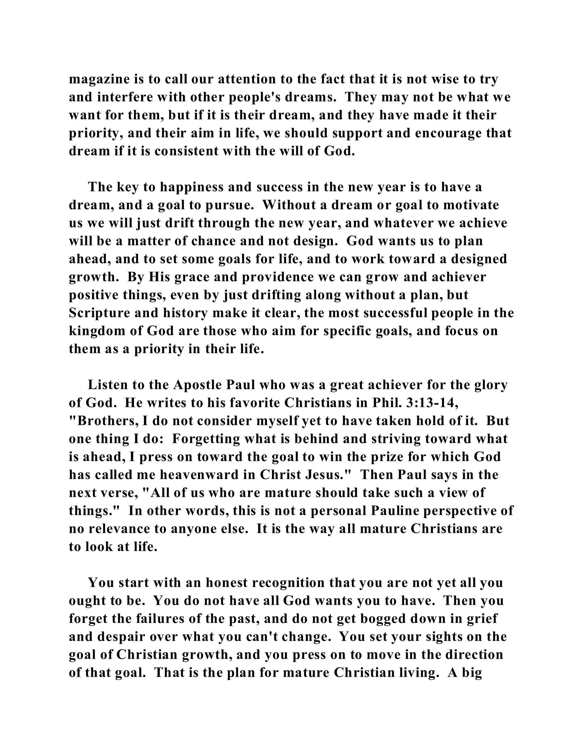 magazine is to call our attention to the fact that it is not wise to try 
and interfere with other people's dreams. They may not be what we 
want for them, but if it is their dream, and they have made it their 
priority, and their aim in life, we should support and encourage that 
dream if it is consistent with the will of God. 
The key to happiness and success in the new year is to have a 
dream, and a goal to pursue. Without a dream or goal to motivate 
us we will just drift through the new year, and whatever we achieve 
will be a matter of chance and not design. God wants us to plan 
ahead, and to set some goals for life, and to work toward a designed 
growth. By His grace and providence we can grow and achiever 
positive things, even by just drifting along without a plan, but 
Scripture and history make it clear, the most successful people in the 
kingdom of God are those who aim for specific goals, and focus on 
them as a priority in their life. 
Listen to the Apostle Paul who was a great achiever for the glory 
of God. He writes to his favorite Christians in Phil. 3:13-14, 
"Brothers, I do not consider myself yet to have taken hold of it. But 
one thing I do: Forgetting what is behind and striving toward what 
is ahead, I press on toward the goal to win the prize for which God 
has called me heavenward in Christ Jesus." Then Paul says in the 
next verse, "All of us who are mature should take such a view of 
things." In other words, this is not a personal Pauline perspective of 
no relevance to anyone else. It is the way all mature Christians are 
to look at life. 
You start with an honest recognition that you are not yet all you 
ought to be. You do not have all God wants you to have. Then you 
forget the failures of the past, and do not get bogged down in grief 
and despair over what you can't change. You set your sights on the 
goal of Christian growth, and you press on to move in the direction 
of that goal. That is the plan for mature Christian living. A big 
 