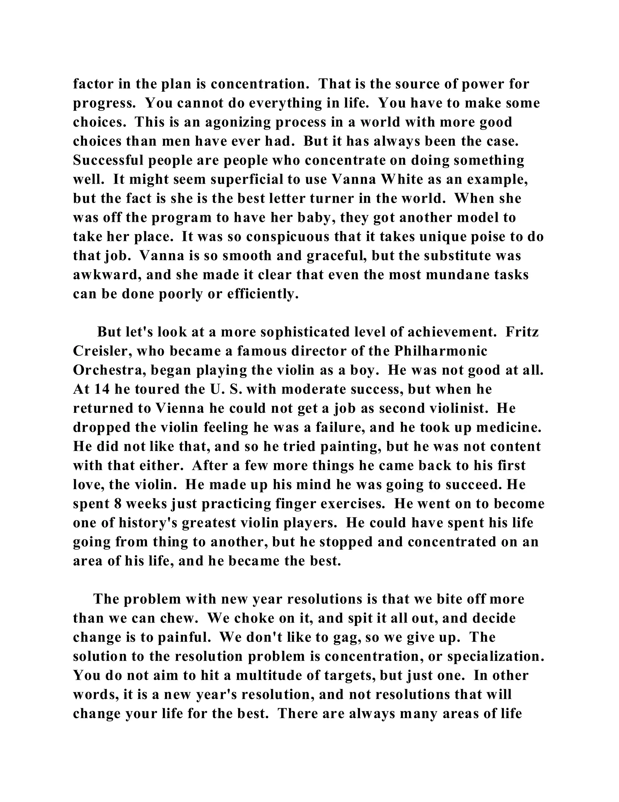 factor in the plan is concentration. That is the source of power for 
progress. You cannot do everything in life. You have to make some 
choices. This is an agonizing process in a world with more good 
choices than men have ever had. But it has always been the case. 
Successful people are people who concentrate on doing something 
well. It might seem superficial to use Vanna White as an example, 
but the fact is she is the best letter turner in the world. When she 
was off the program to have her baby, they got another model to 
take her place. It was so conspicuous that it takes unique poise to do 
that job. Vanna is so smooth and graceful, but the substitute was 
awkward, and she made it clear that even the most mundane tasks 
can be done poorly or efficiently. 
But let's look at a more sophisticated level of achievement. Fritz 
Creisler, who became a famous director of the Philharmonic 
Orchestra, began playing the violin as a boy. He was not good at all. 
At 14 he toured the U. S. with moderate success, but when he 
returned to Vienna he could not get a job as second violinist. He 
dropped the violin feeling he was a failure, and he took up medicine. 
He did not like that, and so he tried painting, but he was not content 
with that either. After a few more things he came back to his first 
love, the violin. He made up his mind he was going to succeed. He 
spent 8 weeks just practicing finger exercises. He went on to become 
one of history's greatest violin players. He could have spent his life 
going from thing to another, but he stopped and concentrated on an 
area of his life, and he became the best. 
The problem with new year resolutions is that we bite off more 
than we can chew. We choke on it, and spit it all out, and decide 
change is to painful. We don't like to gag, so we give up. The 
solution to the resolution problem is concentration, or specialization. 
You do not aim to hit a multitude of targets, but just one. In other 
words, it is a new year's resolution, and not resolutions that will 
change your life for the best. There are always many areas of life 
 